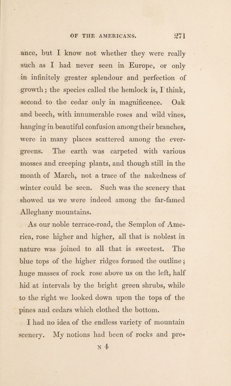 R.nce, but I know not whether they were really such as I had never seen in Europe, or only in infinitely greater splendour and perfection of growth ; the species called the hemlock is, I think, second to the cedar only in magnificence. Oak and beech, with innumerable roses and wild vines, hanging in beautiful confusion among their branches, were in many places scattered among the ever¬ greens. The earth was carpeted with various mosses and creeping plants, and though still in the month of March, not a trace of the nakedness of winter could be seen. Such was the scenery that showed us we were indeed among the far-famed Alleghany mountains. As our noble terrace-road, the Semplon of Ame¬ rica, rose higher and higher, all that is noblest in nature was joined to all that is sweetest. The blue tops of the higher ridges formed the outline; huge masses of rock rose above us on the left, half hid at intervals by the bright green shrubs, while to the right we looked down upon the tops of the pines and cedars which clothed the bottom. I had no idea of the endless variety of mountain scenery. My notions had been of rocks and pre-