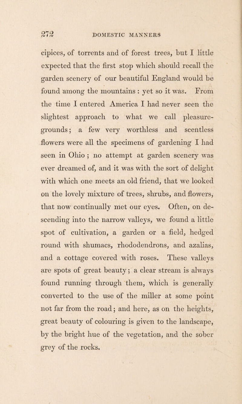 cipices, of torrents and of forest trees, but I little expected that the first stop which should recall the garden scenery of our beautiful England would be found among the mountains : yet so it was. From the time I entered America I had never seen the slightest approach to what we call pleasure- grounds ; a few very worthless and scentless flowers were all the specimens of gardening I had seen in Oliio ; no attempt at garden scenery was ever dreamed of, and it was with the sort of delight with which one meets an old friend, that we looked on the lovely mixture of trees, shrubs, and flowers, that now continually met our eyes. Often, on de¬ scending into the narrow valleys, we found a little spot of cultivation, a garden or a field, hedged round with shumacs, rhododendrons, and azalias, and a cottage covered with roses. These valleys are spots of great beauty; a clear stream is always found running through them, which is generally converted to the use of the miller at some point not far from the road; and here, as on the heights, great beauty of colouring is given to the landscape, by the bright hue of the vegetation, and the sober grey of the rocks.