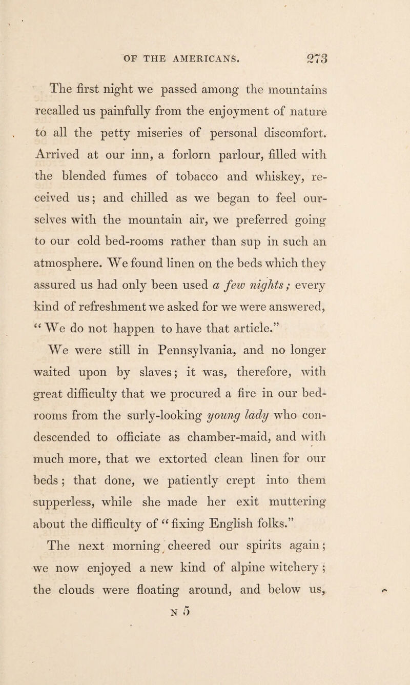 The first night we passed among the mountains recalled us painfully from the enjoyment of nature to all the petty miseries of personal discomfort. Arrived at our inn, a forlorn parlour, filled with the blended fumes of tobacco and whiskey, re¬ ceived us; and chilled as we began to feel our¬ selves with the mountain air, we preferred going to our cold bed-rooms rather than sup in such an atmosphere. We found linen on the beds which they assured us had only been used a few nights; every kind of refreshment we asked for we were answered, ‘‘We do not happen to have that article.” We were still in Pennsylvania, and no longer waited upon by slaves; it was, therefore, with great difficulty that we procured a fire in our bed¬ rooms from the surly-looking young lady who con¬ descended to officiate as chamber-maid, and with much more, that we extorted clean linen for our beds ; that done, we patiently crept into them supperless, while she made her exit muttering about the difficulty of “fixing English folks.” The next morning cheered our spirits again; we now enjoyed a new kind of alpine witchery ; the clouds were floating around, and below us,