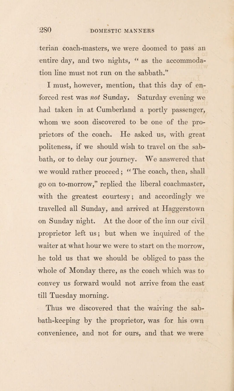 terian coach-masters, we were doomed to pass an entire day, and two nights, “ as the accommoda¬ tion line must not run on the sabbath.” I must, however, mention, that this day of en¬ forced rest was not Sunday. Saturday evening we had taken in at Cumberland a portly passenger, whom we soon discovered to be one of the pro¬ prietors of the coach. He asked us, with great politeness, if we should wish to travel on the sab¬ bath, or to delay our journey. We answered that we would rather proceed; The coach, then, shall go on to-morrow,” replied the liberal coachmaster, with the greatest courtesy; and accordingly we travelled all Sunday, and arrived at Haggerstown on Sunday night. At the door of the inn our civil proprietor left us; but when we inquired of the waiter at what hour we were to start on the morrow, he told us that we should be obliged to pass the whole of Monday there, as the coach which was to convey us forward would not arrive from the east till Tuesday morning. Thus we discovered that the waiving the sab¬ bath-keeping by the proprietor, was for his own convenience, and not for ours, and that we were