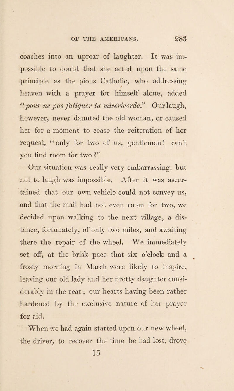 coaches into an uproar of laughter. It was im¬ possible to doubt that she acted upon the same principle as the pious Catholic, who addressing heaven with a prayer for himself alone, added jpour ne pas fatiguer ta misericordeJ' Our laugh, however, never daunted the old woman, or caused her for a moment to cease the reiteration of her request, only for two of us, gentlemen! can’t you find room for two ?” Our situation was really very embarrassing, but not to laugh was impossible. After it was ascer¬ tained that our own vehicle could not convey us, and that the mail had not even room for two, we decided upon walking to the next village, a dis¬ tance, fortunately, of only two miles, and awaiting there the repair of the wheel. We immediately set off, at the brisk pace that six o’clock and a frosty morning in March were likely to inspire, leaving our old lady and her pretty daughter consi¬ derably in the rear; our hearts having been rather hardened by the exclusive nature of her prayer for aid. When we had again started upon our new wheel, the driver, to recover the time he had lost, drove 15