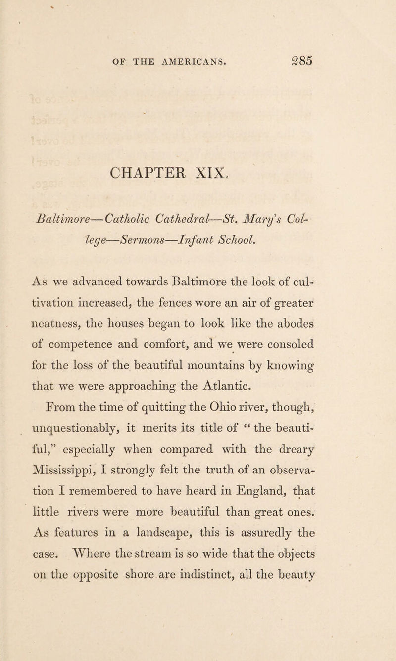 CHAPTER XIX. Baltimore—Catholic Cathedral—St. Marys Col¬ lege—Sermons—Infant School, As we advanced towards Baltimore the look of cul¬ tivation increased^ the fences wore an air of greater neatness, the houses began to look like the abodes of competence and comfort, and we were consoled for the loss of the beautiful mountains by knowing that we were approaching the Atlantic. From the time of quitting the Ohio river, though, unquestionably, it merits its title of the beauti¬ ful,” especially when compared with the dreary Mississippi, I strongly felt the truth of an observa¬ tion I remembered to have heard in England, that little rivers were more beautiful than great ones. As features in a landscape, this is assuredly the case. Where the stream is so wide that the objects on the opposite shore are indistinct, all the beauty