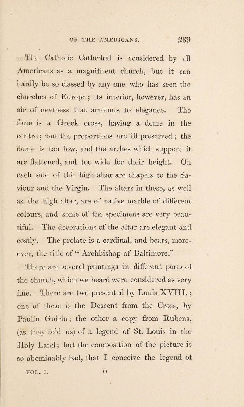 The Catholic Cathedral is considered by all Americans as a magnificent church, but it can hardly be so classed by any one who has seen the churches of Europe ; its interior, however, has an air of neatness that amounts to elegance. The form is a Greek cross, having a dome in the centre ; but the proportions are ill preserved ; the dome is too low, and the arches which support it are flattened, and too wide for their height. On each side of the high altar are chapels to the Sa¬ viour and the Virgin. The altars in these, as well as the high altar, are of native marble of different colours, and some of the specimens are very beau¬ tiful. The decorations of the altar are elegant and costly. The prelate is a cardinal, and bears, more¬ over, the title of “ Archbishop of Baltimore.” There are several paintings in different parts of the church, which we heard were considered as very fine. There are two presented by Louis XYIII. ; one of these is the Descent from the Cross, by Paulin Guirin; the other a copy from Rubens, (as they told us) of a legend of St. Louis in the Holy Land; but the composition of the picture is so abominably bad, that I conceive the legend of VOL. I. o