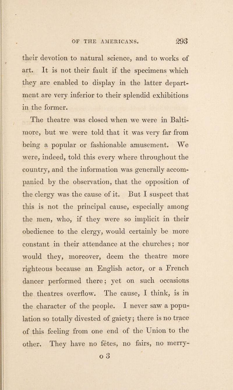 tlieir devotion to natural science, and to works of art. It is not their fault if the specimens which they are enabled to display in the latter depart¬ ment are very inferior to their splendid exhibitions in the former. The theatre was closed when we were in Balti¬ more, but we were told that it was very far from being a popular or fashionable amusement. We were, indeed, told this every where throughout the country, and the information was generally accom¬ panied by the observation, that the opposition of the clergy was the cause of it. But I suspect that this is not the principal cause, especially among the men, who, if they were so implicit in their obedience to the clergy, would certainly be more constant in their attendance at the churches; nor would they, moreover, deem the theatre more righteous because an English actor, or a French dancer performed there; yet on such occasions the theatres overflow. The cause, I think, is in the character of the people. I never saw a popu¬ lation so totally divested of gaiety; there is no trace of this feeling from one end of the Union to the other. They have no fetes, no fairs, no merry- o 3