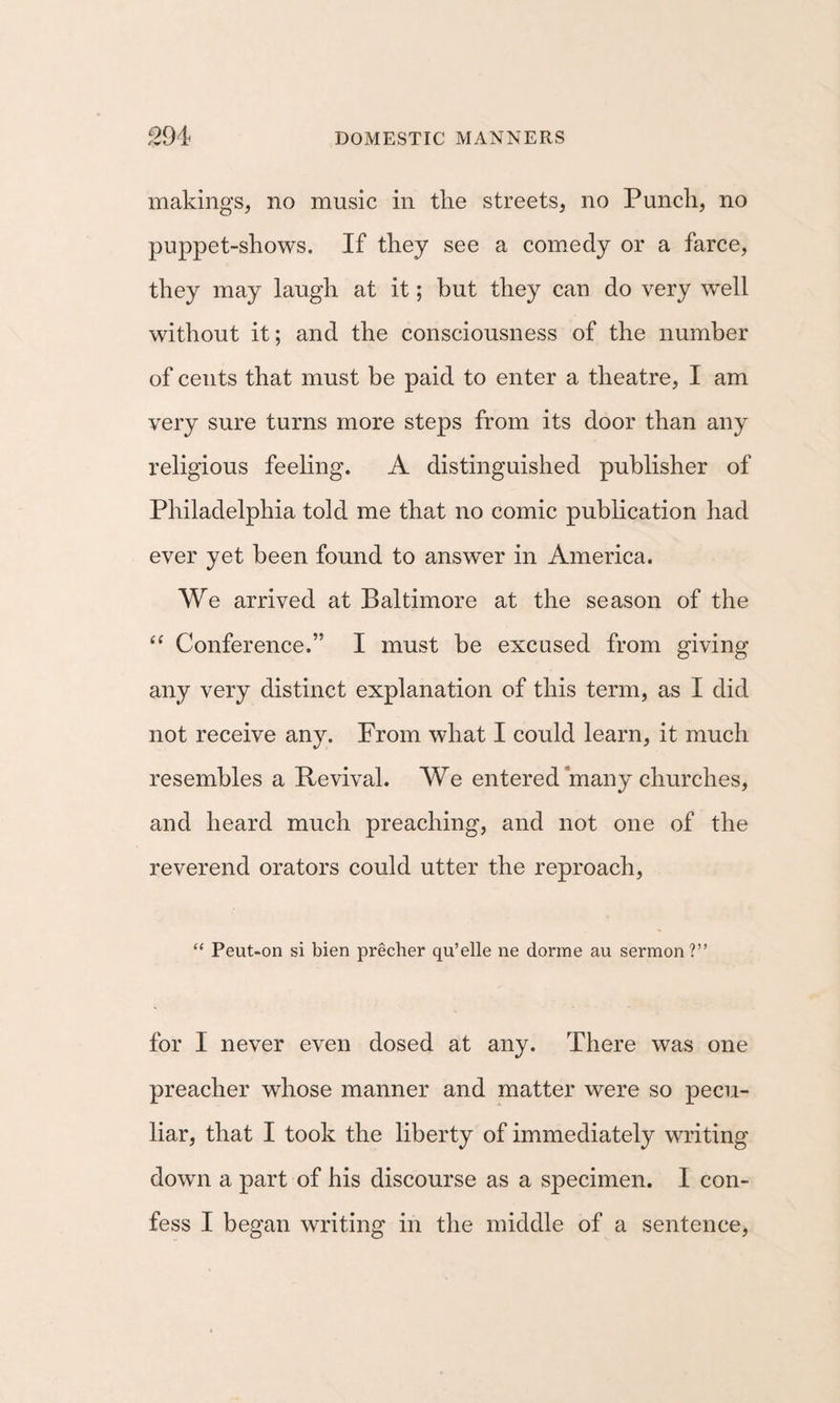makings, no music in the streets, no Punch, no puppet-shows. If they see a comedy or a farce, they may laugh at it; hut they can do very well without it; and the consciousness of the number of cents that must be paid to enter a theatre, I am very sure turns more steps from its door than any religious feeling. A distinguished publisher of Philadelphia told me that no comic publication had ever yet been found to answer in America. We arrived at Baltimore at the season of the “ Conference.” I must he excused from giving any very distinct explanation of this term, as I did not receive any. From what I could learn, it much resembles a Revival. We entered many churches, and heard much preaching, and not one of the reverend orators could utter the reproach, “ Peut-on si bien precher qu’elle ne dorme au sermon?” for I never even dosed at any. There was one preacher whose manner and matter were so pecu¬ liar, that I took the liberty of immediately writing down a part of his discourse as a specimen. I con¬