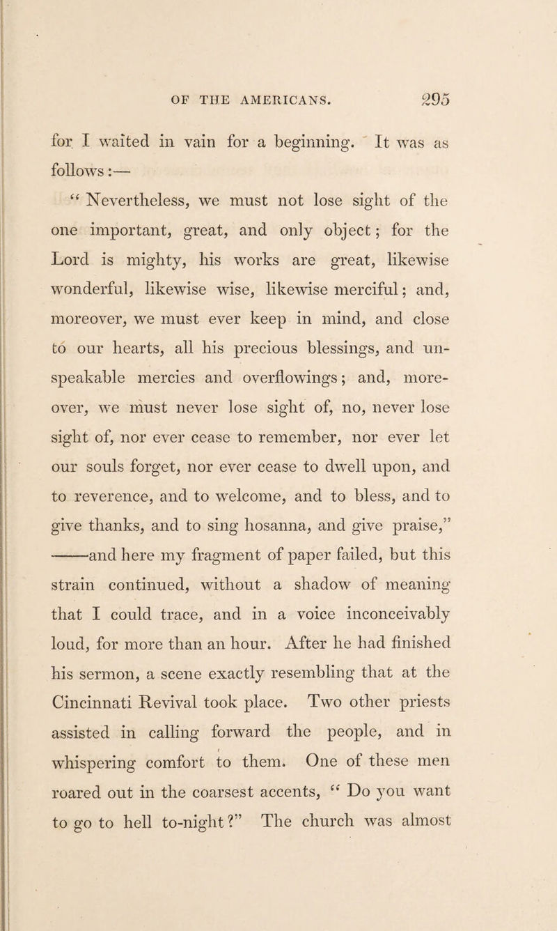 for I waited in vain for a beginning. ' It was as follows:— Nevertheless, we must not lose sight of the one important, great, and only object; for the Lord is mighty, his works are great, likewise wonderful, likewise wise, likewise merciful; and, moreover, we must ever keep in mind, and close to our hearts, all his precious blessings, and un¬ speakable mercies and overflowings; and, more¬ over, we must never lose sight of, no, never lose sight of, nor ever cease to remember, nor ever let our souls forget, nor ever cease to dwell upon, and to reverence, and to welcome, and to bless, and to give thanks, and to sing hosanna, and give praise,” -and here my fragment of paper failed, but this strain continued, without a shadow of meaning that I could trace, and in a voice inconceivably loud, for more than an hour. After he had flnished his sermon, a scene exactly resembling that at the Cincinnati Revival took place. Two other priests assisted in calling forward the people, and in I whispering comfort to them. One of these men roared out in the coarsest accents, Do you want to go to hell to-night ?” The church was almost