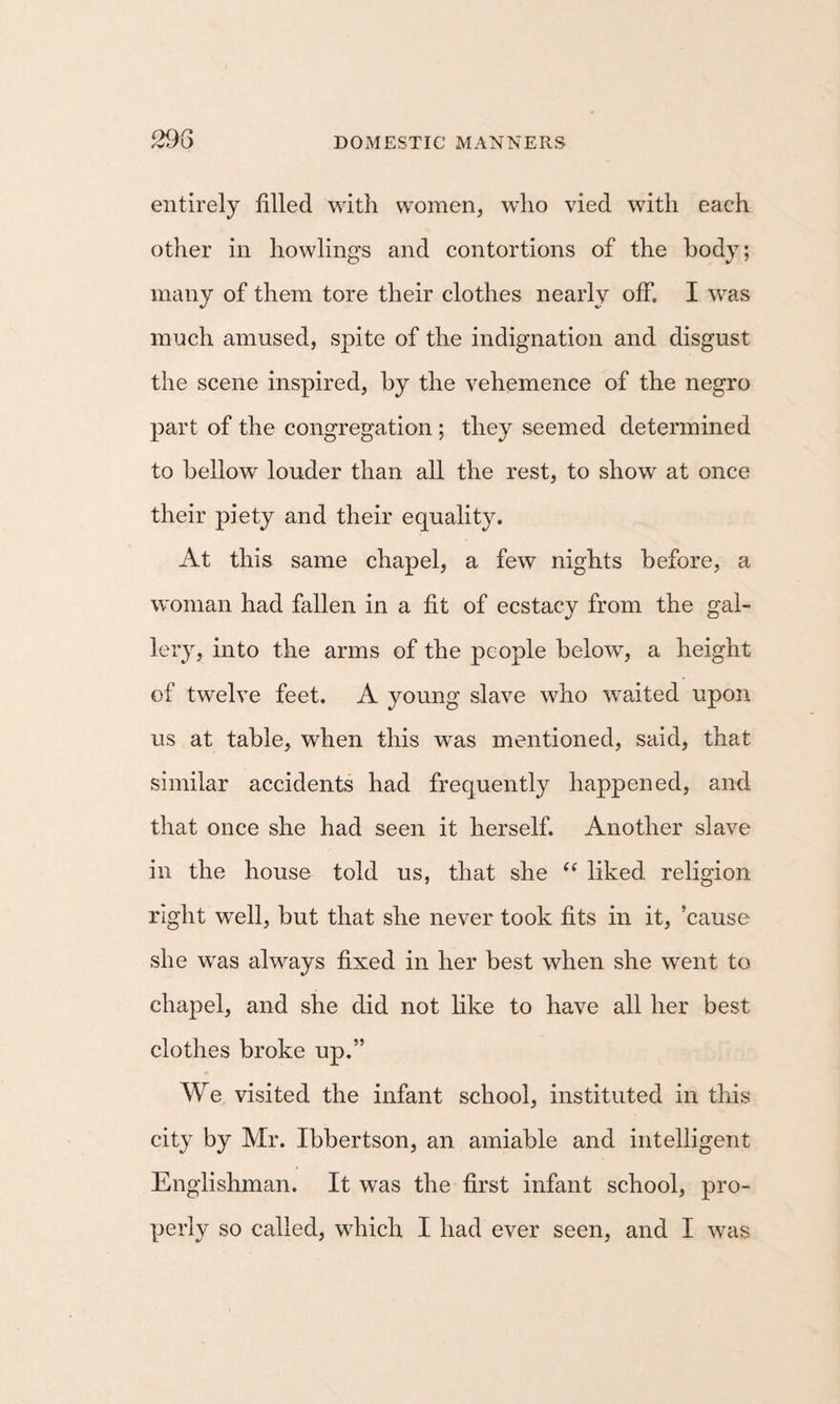 entirely filled with women, who vied with each other in howlings and contortions of the body; many of them tore their clothes nearly off. I was much amused, spite of the indignation and disgust the scene inspired, by the vehemence of the negro part of the congregation ; they seemed determined to bellow louder than all the rest, to show at once their piety and their equality. At this same chapel, a few nights before, a woman had fallen in a fit of ecstacy from the gal¬ lery, into the arms of the people below, a height of twelve feet. A young slave who waited upon us at table, when this was mentioned, said, that similar accidents had frequently happened, and that once she had seen it herself. Another slave in the house told us, that she “ liked religion right well, but that she never took fits in it, ’cause she was always fixed in her best when she went to chapel, and she did not like to have all her best clothes broke up.” We visited the infant school, instituted in this city by Mr. Ibbertson, an amiable and intelligent Englishman. It was the first infant school, pro¬ perly so called, which I had ever seen, and I was