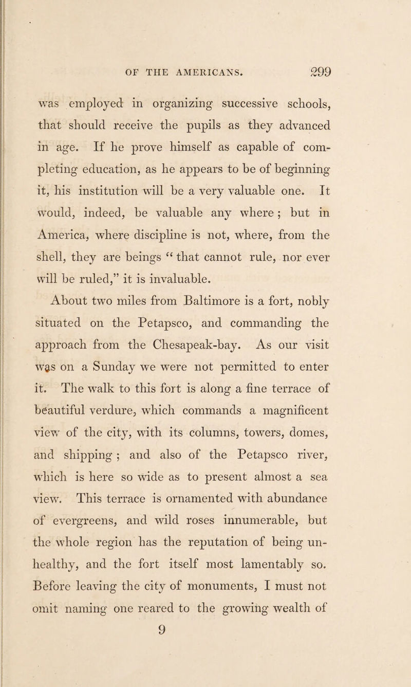 was employed in organizing successive schools, that should receive the pupils as they advanced in age. If he prove himself as capable of com¬ pleting education, as he appears to be of beginning it, his institution will be a very valuable one. It would, indeed, be valuable any where; but in America, where disciphne is not, where, from the shell, they are beings that cannot rule, nor ever will be ruled,” it is invaluable. About two miles from Baltimore is a fort, nobly situated on the Petapsco, and commanding the a^^proach from the Chesapeak-bay. As our visit w^s on a Sunday we were not permitted to enter it. The walk to this fort is along a fine terrace of beautiful verdure, which commands a magnificent view of the city, with its columns, towers, domes, and shipping; and also of the Petapsco river, which is here so vdde as to present almost a sea view. This terrace is ornamented with abundance of evergreens, and wild roses innumerable, but the whole region has the reputation of being un¬ healthy, and the fort itself most lamentably so. Before leaving the city of monuments, I must not omit naming one reared to the growing wealth of 9