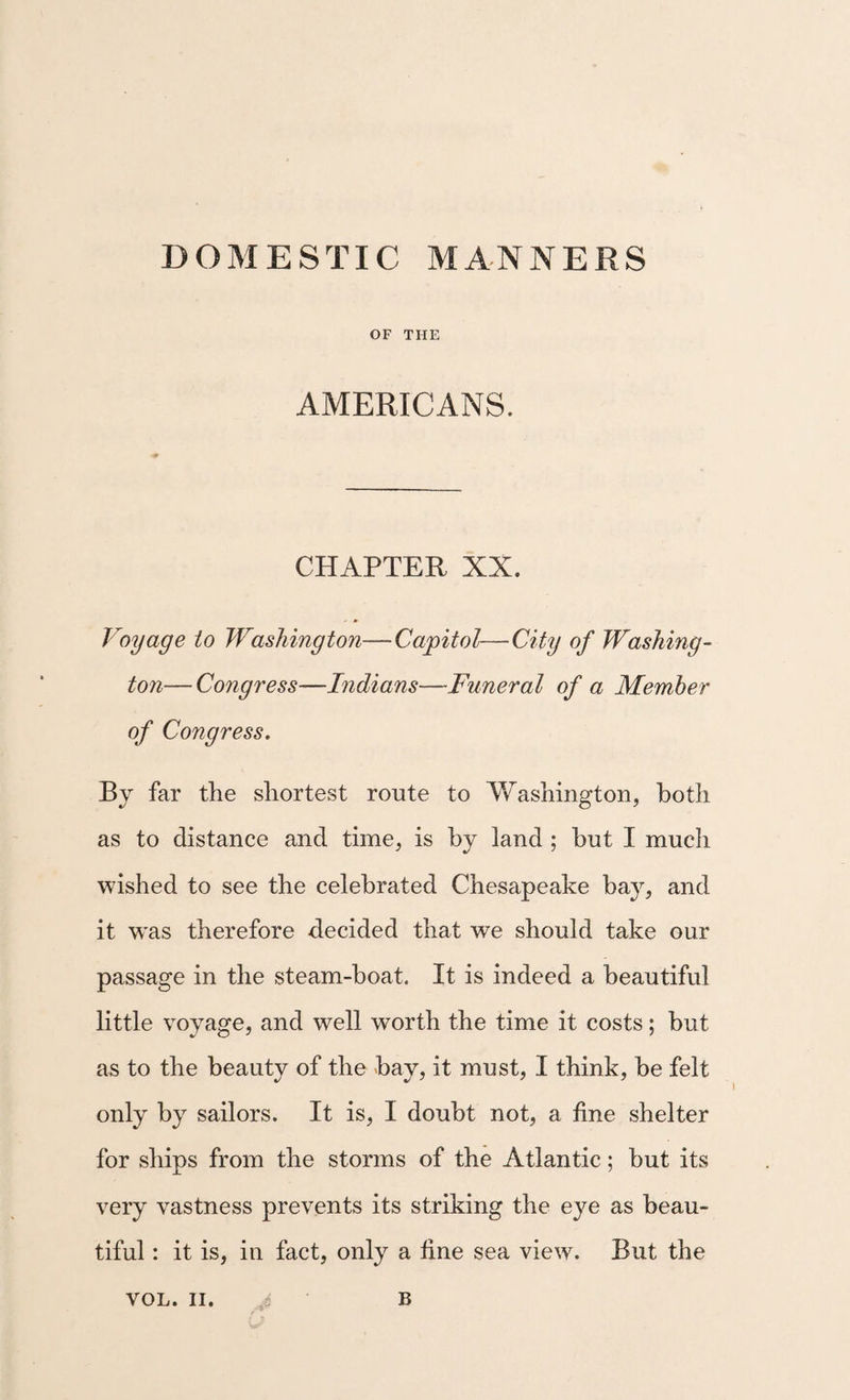 OF THE AMERICANS. CHAPTER XX. Voyage io Washington—Capitol—City of Washing¬ ton— Congress—Indians—Funeral of a Member of Congress. By far the shortest route to Washington, both as to distance and time, is by land ; but I much wished to see the celebrated Chesapeake bay, and it W'as therefore decided that we should take our passage in the steam-boat. It is indeed a beautiful little voyage, and well worth the time it costs; but as to the beauty of the bay, it must, I think, be felt only by sailors. It is, I doubt not, a fine shelter for ships from the storms of the Atlantic; but its very vastness prevents its striking the eye as beau¬ tiful : it is, in fact, only a fine sea view. But the