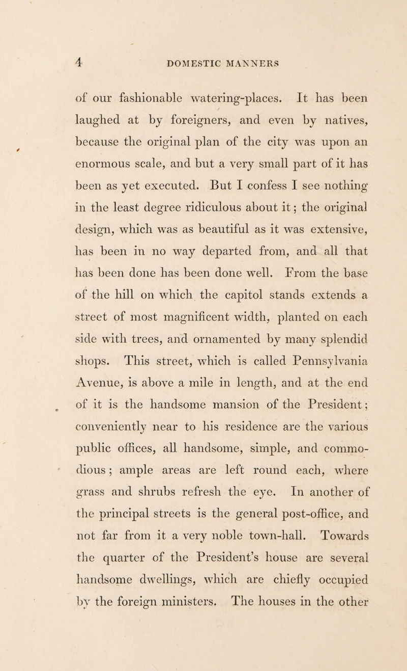 of our fashionable watering-places. It has been laughed at by foreigners, and even by natives, because the original plan of the city was upon an enormous scale, and but a very small part of it has been as yet executed. But I confess I see nothing in the least degree ridiculous about it; the original design, which was as beautiful as it was extensive, has been in no way departed from, and all that has been done has been done well. From the base of the hill on which the capitol stands extends a street of most magnificent width, planted on each side with trees, and ornamented by many splendid shops. This street, which is called Pennsylvania Avenue, is above a mile in length, and at the end of it is the handsome mansion of the President; conveniently near to his residence are the various public offices, all handsome, simple, and commo¬ dious ; ample areas are left round each, where grass and shrubs refresh the eye. In another of the principal streets is the general post-office, and not far from it a very noble town-hall. Towards the quarter of the President’s house are several handsome dwellings, which are chiefly occupied by the foreign ministers. The houses in the other