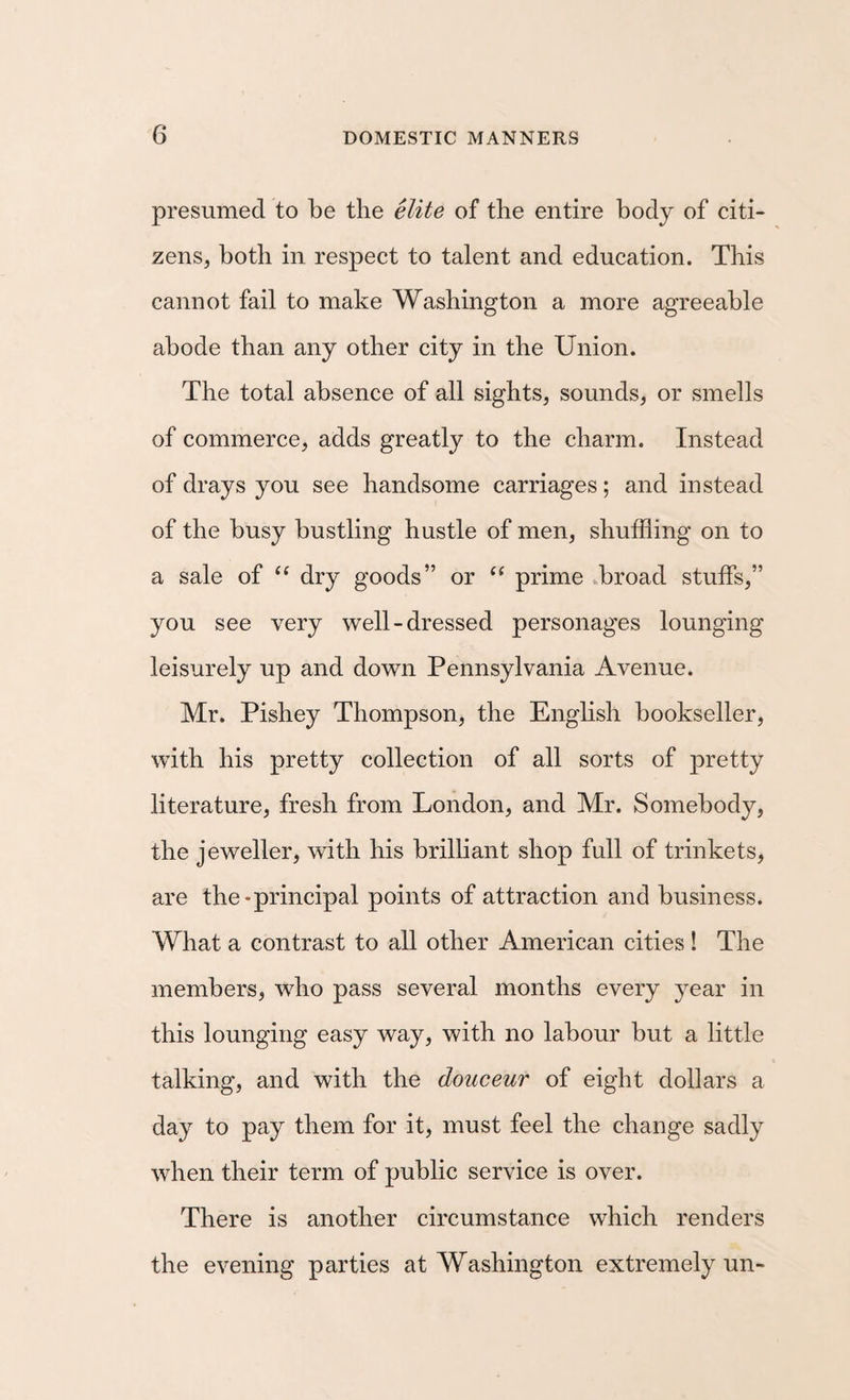 presumed to be the elite of the entire body of citi¬ zens, both in respect to talent and education. This cannot fail to make Washington a more agreeable abode than any other city in the Union. The total absence of all sights, sounds, or smells of commerce, adds greatly to the charm. Instead of drays you see handsome carriages; and instead of the busy bustling hustle of men, shuffling on to a sale of dry goods” or prime broad stuffs,” you see very well-dressed personages lounging leisurely up and down Pennsylvania Avenue. Mr. Pishey Thompson, the Enghsh bookseller, with his pretty collection of all sorts of pretty literature, fresh from London, and Mr. Somebody, the jeweller, with his brilliant shop full of trinkets, are the-principal points of attraction and business. What a contrast to all other American cities ! The members, who pass several months every year in this lounging easy way, with no labour but a little talking, and with the douceur of eight dollars a day to pay them for it, must feel the change sadly when their term of public service is over. There is another circumstance which renders the evening parties at Washington extremely un-