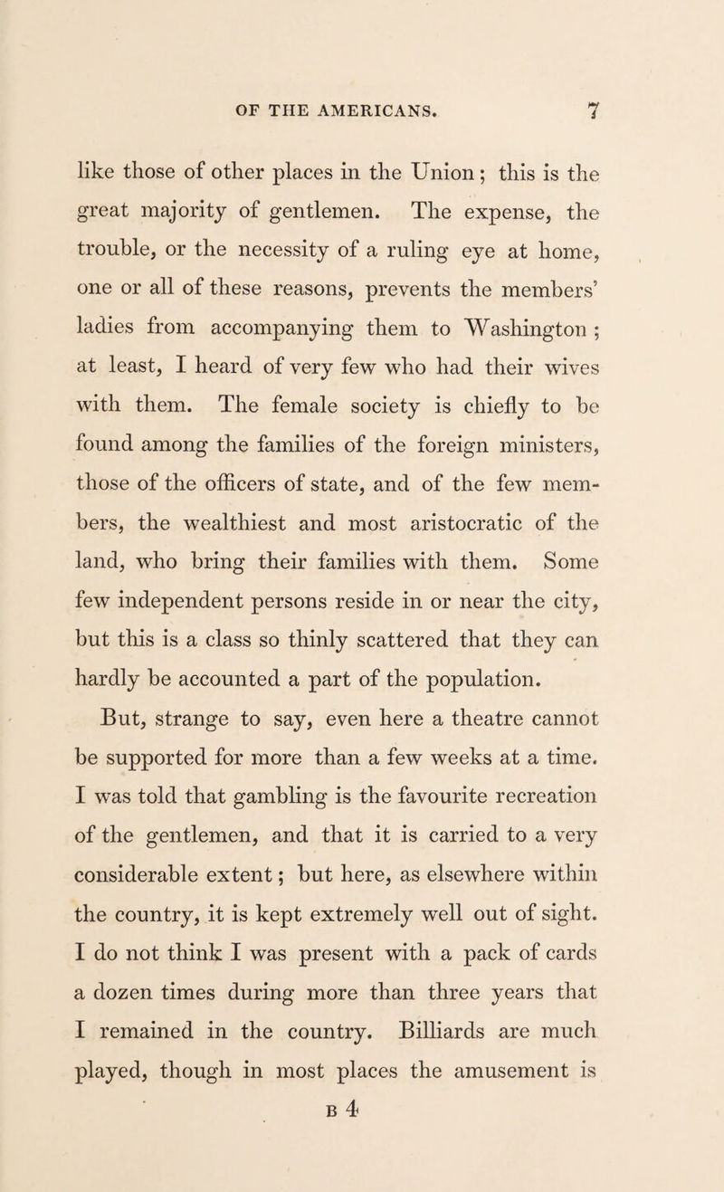 i like those of other places in the Union; this is the great majority of gentlemen. The expense, the trouble, or the necessity of a ruling eye at home, one or all of these reasons, prevents the members’ ladies from accompanying them to Washington ; at least, I heard of very few who had their wives with them. The female society is chiefly to he found among the families of the foreign ministers, those of the officers of state, and of the few mem¬ bers, the wealthiest and most aristocratic of the land, who bring their families with them. Some few independent persons reside in or near the city, but this is a class so thinly scattered that they can hardly be accounted a part of the population. But, strange to say, even here a theatre cannot be supported for more than a few weeks at a time. I was told that gambling is the favourite recreation of the gentlemen, and that it is carried to a very considerable extent; but here, as elsewhere within the country, it is kept extremely well out of sight. I do not think I was present with a pack of cards a dozen times during more than three years that I remained in the country. Billiards are much played, though in most places the amusement is