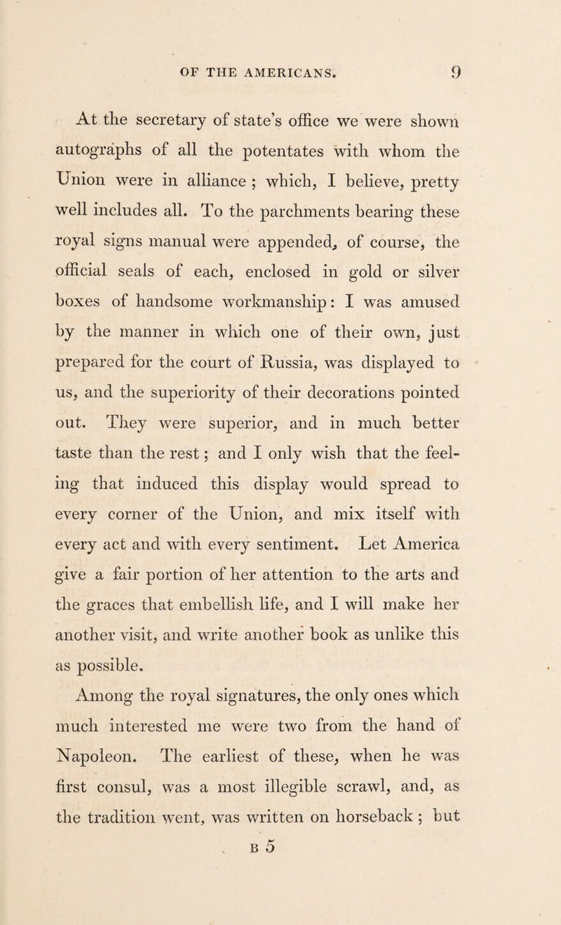 At the secretary of state’s office we were shown autographs of all the potentates with whom the Union were in alliance ; which, I believe, pretty well includes all. To the parchments bearing these royal signs manual were appended^ of course, the official seals of each, enclosed in gold or silver boxes of handsome workmanship: I was amused by the manner in which one of their own, just prepared for the court of Russia, was displayed to us, and the superiority of their decorations pointed out. They were superior, and in much better taste than the rest; and I only wish that the feel¬ ing that induced this display would spread to every corner of the Union, and mix itself with every act and with every sentiment. Let America give a fair portion of her attention to the arts and the graces that embellish life, and I will make her another visit, and write another book as unlike this as possible. Among the royal signatures, the only ones which much interested me were two from the hand of Napoleon. The earliest of these, when he was first consul, was a most illegible scrawl, and, as the tradition went, was written on horseback ; but