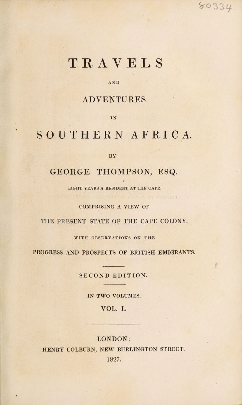 TRAYE L S AND ADVENTURES IN SOUTHERN AFRICA. i BY GEORGE THOMPSON, ESQ. iS1- EIGHT YEARS A RESIDENT AT THE CAPE. COMPRISING A VIEW OF THE PRESENT STATE OF THE CAPE COLONY. WITH OBSERVATIONS ON THE PROGRESS AND PROSPECTS OF BRITISH EMIGRANTS. SECOND EDITION. IN TWO VOLUMES. VOL. I. LONDON: HENRY COLBURN, NEW BURLINGTON STREET. 1827.