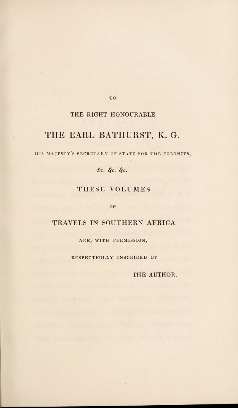 TO THE RIGHT HONOURABLE THE EARL BATHURST, K. G. iiis majesty’s secretary of state for the colonies, fyc. fyc. fyc. THESE VOLUMES OP TRAVELS IN SOUTHERN AFRICA ARE, WITH PERMISSION, RESPECTFULLY INSCRIBED BY THE AUTHOR.