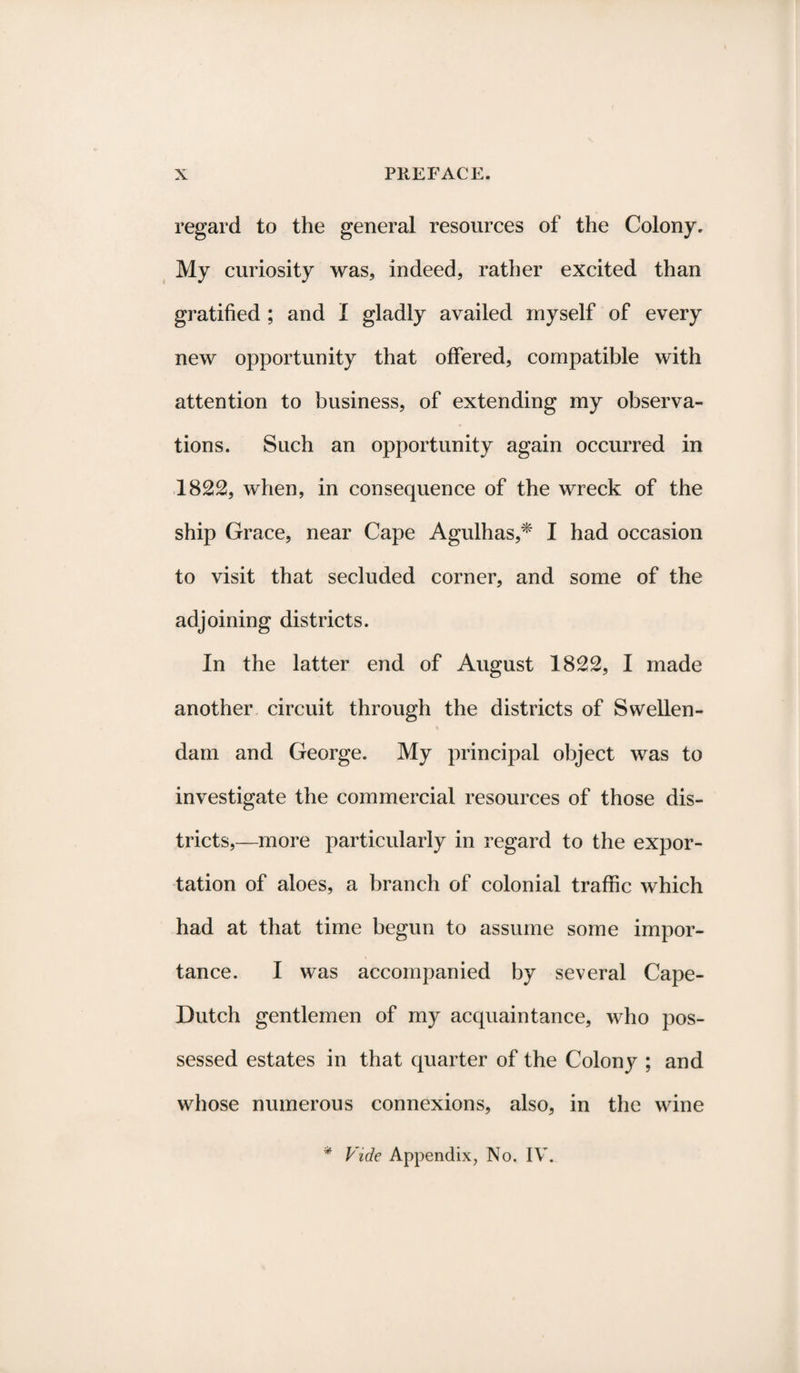 regard to the general resources of the Colony. My curiosity was, indeed, rather excited than gratified ; and I gladly availed myself of every new opportunity that offered, compatible with attention to business, of extending my observa¬ tions. Such an opportunity again occurred in 1822, when, in consequence of the wreck of the ship Grace, near Cape Agulhas,* I had occasion to visit that secluded corner, and some of the adjoining districts. In the latter end of August 1822, I made another circuit through the districts of Swellen- dam and George. My principal object was to investigate the commercial resources of those dis¬ tricts,—more particularly in regard to the expor¬ tation of aloes, a branch of colonial traffic which had at that time begun to assume some impor¬ tance. I was accompanied by several Cape- Dutch gentlemen of my acquaintance, who pos¬ sessed estates in that quarter of the Colony ; and whose numerous connexions, also, in the wine * Vide Appendix, No. IV.