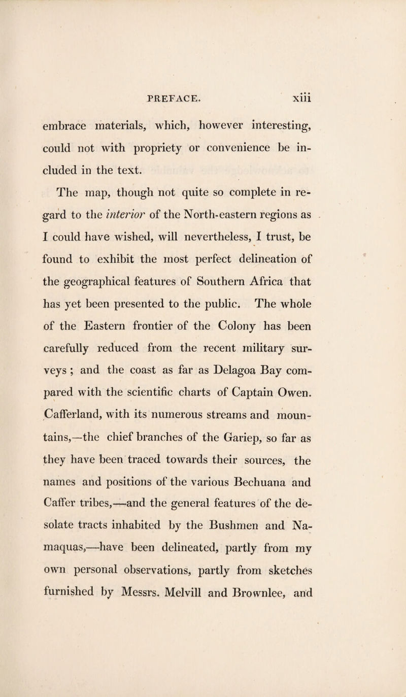 embrace materials, which, however interesting, could not with propriety or convenience be in¬ cluded in the text. The map, though not quite so complete in re¬ gard to the interior of the North-eastern regions as I could have wished, will nevertheless, I trust, be found to exhibit the most perfect delineation of the geographical features of Southern Africa that has yet been presented to the public. The whole of the Eastern frontier of the Colony has been carefully reduced from the recent military sur¬ veys ; and the coast as far as Delagoa Bay com¬ pared with the scientific charts of Captain Owen. Cafferland, with its numerous streams and moun¬ tains,—the chief branches of the Gariep, so far as they have been traced towards their sources, the names and positions of the various Bechuana and Caffer tribes,—and the general features of the de¬ solate tracts inhabited by the Bushmen and Na- maquas,—have been delineated, partly from my own personal observations, partly from sketches furnished by Messrs. Melvill and Brownlee, and