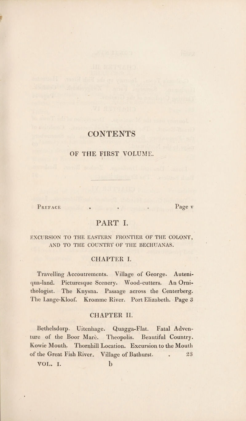 CONTENTS OF THE FIRST VOLUME. Preface . . . Page v PART I. EXCURSION TO THE EASTERN FRONTIER OF THE COLONY, AND TO THE COUNTRY OF THE BECHUANAS. CHAPTER I. Travelling Accoutrements. Village of George. Auteni- qua-land. Picturesque Scenery. Wood-cutters. An Orni¬ thologist. The Knysna. Passage across the Centerberg. The Lange-Kloof. Kromme River. Port Elizabeth. Page 3 CHAPTER II. Bethelsdorp. Uitenhage. Quagga-Flat. Fatal Adven¬ ture of the Boor Mare. Theopolis. Beautiful Country. Kowie Mouth. Thornhill Location. Excursion to the Mouth of the Great Fish River. Village of Bathurst. . 23 VOL. I. b