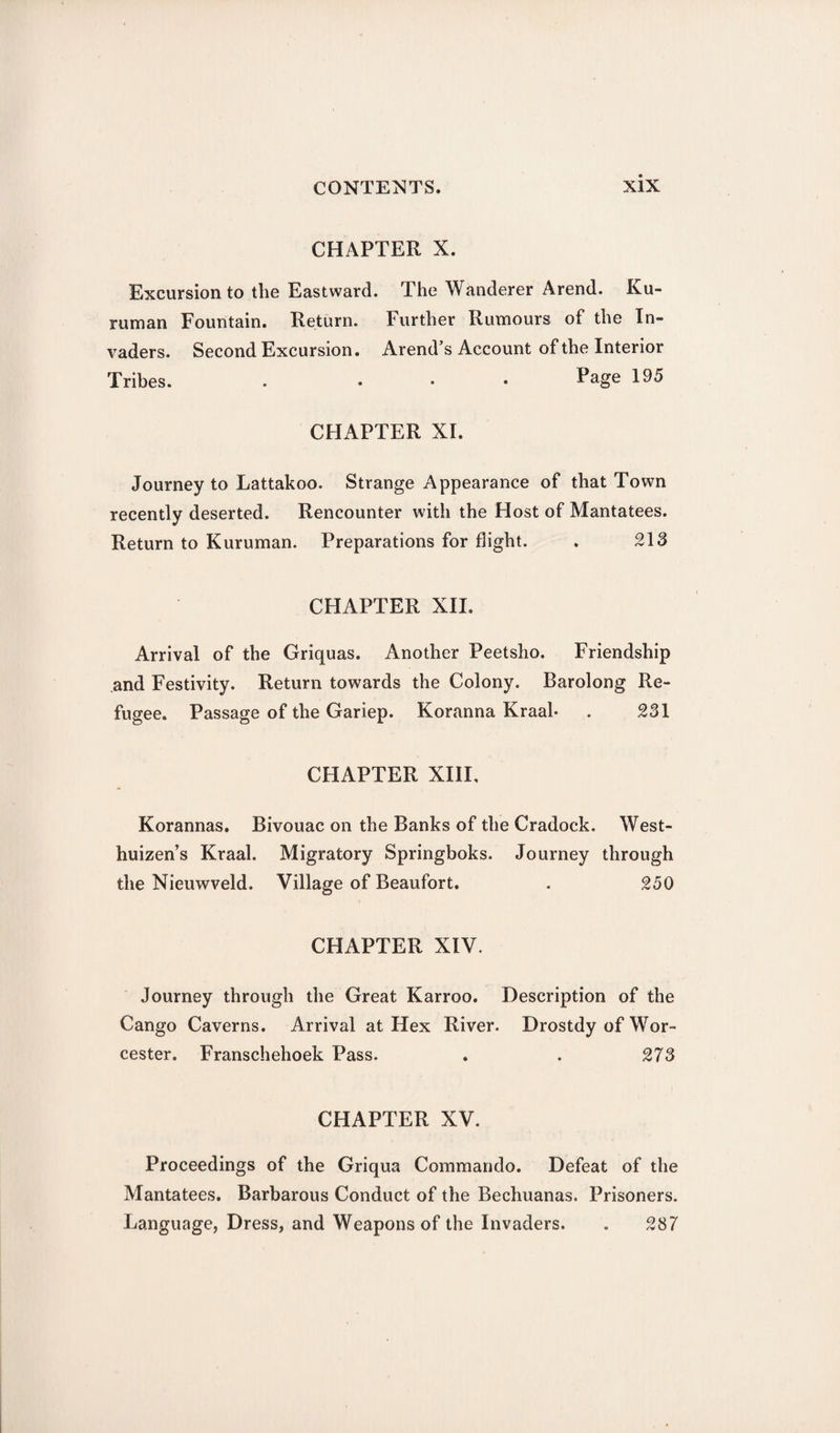 CHAPTER X. Excursion to the Eastward. The Wanderer Arend. Ku- ruman Fountain. Return. Further Rumours of the In¬ vaders. Second Excursion. Arend’s Account of the Interior Tribes. . ... Page 195 CHAPTER XI. Journey to Lattakoo. Strange Appearance of that Town recently deserted. Rencounter with the Host of Mantatees. Return to Kuruman. Preparations for flight. . 213 CHAPTER XII. Arrival of the Griquas. Another Peetsho. Friendship and Festivity. Return towards the Colony. Barolong Re¬ fugee. Passage of the Gariep. Koranna Kraal- . 231 CHAPTER XIII, Korannas. Bivouac on the Banks of the Cradock. West- huizen’s Kraal. Migratory Springboks. Journey through the Nieuwveld. Village of Beaufort. . 250 CHAPTER XIV. Journey through the Great Karroo. Description of the Cango Caverns. Arrival at Hex River. Drostdy of Wor¬ cester. Franschehoek Pass. . . 273 CHAPTER XV. Proceedings of the Griqua Commando. Defeat of the Mantatees. Barbarous Conduct of the Bechuanas. Prisoners. Language, Dress, and Weapons of the Invaders. . 287