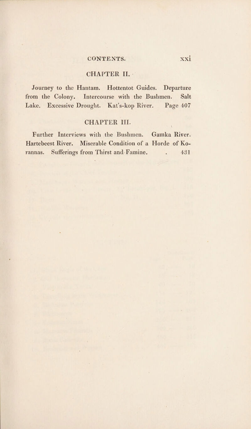 CHAPTER II. Journey to the Hantam. Hottentot Guides. Departure from the Colony. Intercourse with the Bushmen. Salt Lake. Excessive Drought. Kat’s-kop River. Page 407 CHAPTER III. \ Further Interviews with the Bushmen. Gamka River. Hartebeest River. Miserable Condition of a Horde of Ko¬ ran nas. Sufferings from Thirst and Famine. . 431