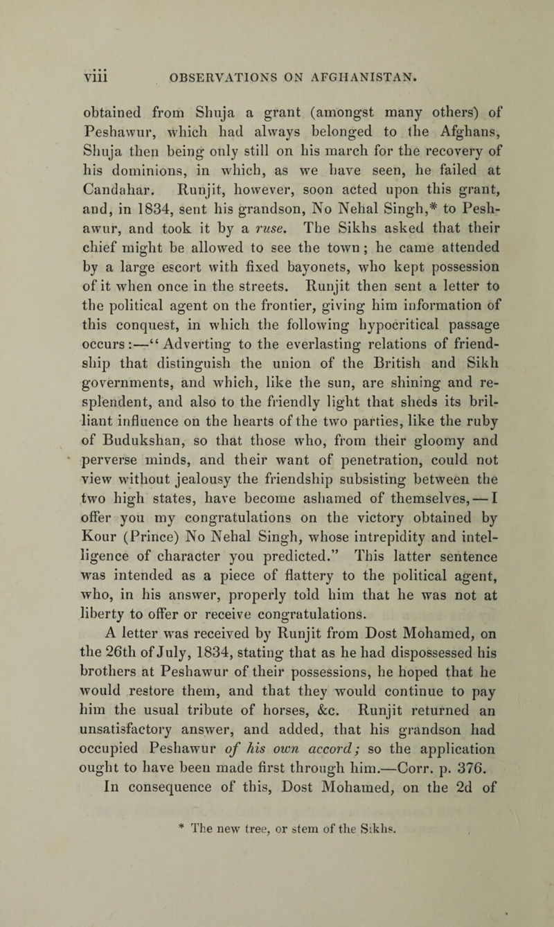 obtained from Shuja a grant (amongst many others) of Peshawur, which had always belonged to the Afghans, Sliuja then being only still on his march for the recovery of his dominions, in which, as we have seen, he failed at Candahar. Runjit, however, soon acted upon this grant, and, in 1834, sent his grandson, No Nehal Singh,* to Pesh¬ awur, and took it by a ruse. The Sikhs asked that their chief might be allowed to see the town ; he came attended by a large escort with fixed bayonets, who kept possession of it when once in the streets. Runjit then sent a letter to the political agent on the frontier, giving him information of this conquest, in which the following hypocritical passage occurs;—“Adverting to the everlasting relations of friend¬ ship that distinguish the union of the British and Sikh governments, and which, like the sun, are shining and re¬ splendent, and also to the friendly light that sheds its bril¬ liant influence on the hearts of the two parties, like the ruby of Budukshan, so that those who, from their gloomy and perverse minds, and their want of penetration, could not view without jealousy the friendship subsisting between the two high states, have become ashamed of themselves, — I offer you my congratulations on the victory obtained by Kour (Prince) No Nehal Singh, whose intrepidity and intel¬ ligence of character you predicted.” This latter sentence was intended as a piece of flattery to the political agent, who, in his answer, properly told him that he was not at liberty to offer or receive congratulations. A letter was received by Runjit from Dost Mohamed, on the 26th of July, 1834, stating that as he had dispossessed his brothers at Peshawur of their possessions, he hoped that he would restore them, and that they would continue to pay him the usual tribute of horses, &amp;c. Runjit returned an unsatisfactory answer, and added, that his grandson had occupied Peshawur of his own accord; so the application ought to have been made first through him.—Corr. p. 376. In consequence of this. Dost Mohamed, on the 2d of * The new tree, or stem of the Siklis.