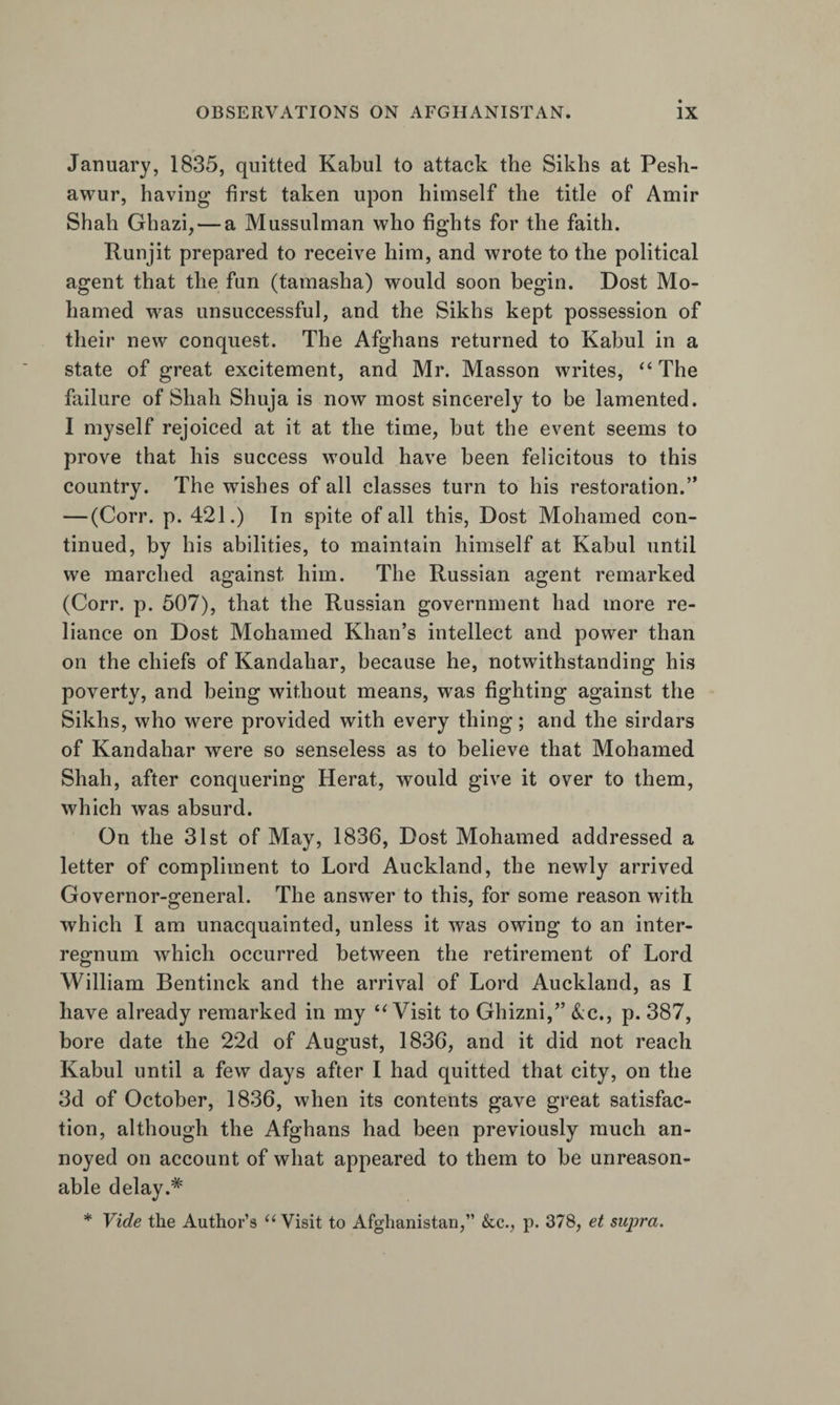 January, 1835, quitted Kabul to attack the Sikhs at Pesh- awur, having first taken upon himself the title of Amir Shah Ghazi, — a Mussulman who fights for the faith. Kunjit prepared to receive him, and wrote to the political agent that the fun (tamasha) would soon begin. Dost Mo- hamed was unsuccessful, and the Sikhs kept possession of their new conquest. The Afghans returned to Kabul in a state of great excitement, and Mr. Masson writes, ‘‘The failure of Shah Shuja is now most sincerely to be lamented. I myself rejoiced at it at the time, but the event seems to prove that his success would have been felicitous to this country. The wishes of all classes turn to his restoration.” — (Corr. p. 421.) In spite of all this. Dost Mohamed con¬ tinued, by his abilities, to maintain himself at Kabul until we marched against him. The Russian agent remarked (Corr. p. 507), that the Russian government had more re¬ liance on Dost Mohamed Khan’s intellect and power than on the chiefs of Kandahar, because he, notwithstanding his poverty, and being without means, was fighting against the Sikhs, who were provided with every thing; and the sirdars of Kandahar were so senseless as to believe that Mohamed Shah, after conquering Herat, would give it over to them, which was absurd. On the 31st of May, 1836, Dost Mohamed addressed a letter of compliment to Lord Auckland, the newly arrived Governor-general. The answer to this, for some reason with which I am unacquainted, unless it was owing to an inter¬ regnum which occurred between the retirement of Lord William Bentinck and the arrival of Lord Auckland, as I have already remarked in my “Visit to Ghizni,” &amp;c., p. 387, bore date the 22d of August, 1836, and it did not reach Kabul until a few days after I had quitted that city, on the 3d of October, 1836, when its contents gave great satisfac¬ tion, although the Afghans had been previously much an¬ noyed on account of what appeared to them to be unreason¬ able delay.* * Vide the Author’s “ Visit to Afghanistan,” &amp;c., p. 378, et supra.