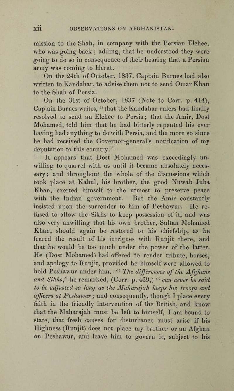 mission to the Shah, in company with the Persian Elchee, who was going back ; adding, that he understood they were going to do so in consequence of their hearing that a Persian army was coming to Herat. On the 24th of October, 1837, Captain Burnes had also written to Kandahar, to advise them not to send Omar Khan to the Shah of Persia. On the 31st of October, 1837 (Note to Corr. p. 414), Captain Burnes writes, “that the Kandahar rulers had finally resolved to send an Elchee to Persia; that the Amir, Dost Mohamed, told him that he had bitterly repented his ever having had anything to do with Persia, and the more so since he had received the Governor-general’s notification of my deputation to this country.” It appears that Dost Mohamed was exceedingly un¬ willing to quarrel with us until it became absolutely neces¬ sary ; and throughout the whole of the discussions which took place at Kabul, his brother, the good Nuwab Juba Khan, exerted himself to the utmost to preserve peace with the Indian government. But the Amir constantly insisted upon the surrender to him of Peshawur. He re¬ fused to allow the Sikhs to keep possession of it, and was also very unwilling that his own brother, Sultan Mohamed Khan, should again be restored to his chiefship, as he feared the result of his intrigues with Runjit there, and that he would be too much under the power of the latter. He (Dost Mohamed) had offered to render tribute, horses, and apology to Runjit, provided he himself were allowed to hold Peshawur under him. “ The differences of the Afghans and Sikhs f he remarked, (Corr. p. 439,) “ can never he said to be adjusted so long as the Maharajah keeps his troops and officers at Peshawur; and consequently, though I place every faith in the friendly intervention of the British, and know that the Maharajah must be left to himself, I am bound to state, that fresh causes for disturbance must arise if his Highness (Runjit) does not place my brother or an Afghan on Peshawur, and leave him to govern it, subject to his