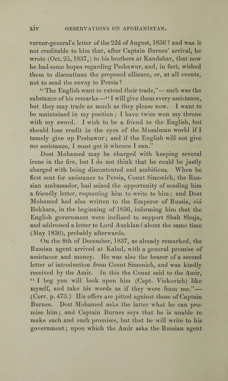 vernor-general’s letter of the 22d of August, 1836 ? and was it not creditable to him that, after Captain Burnes’ arrival, he wrote (Oct. 25, 1837,) to his brothers at Kandahar, that now he had some hopes regarding Peshawur, and, in fact, wished them to discontinue the proposed alliance, or, at all events, not to send the envoy to Persia ? “ The English want to extend their trade,”— such was the substance of his remarks—“ I will give them every assistance, but they may trade as much as they please now. I want to be maintained in my position ; I have twice won my throne with my sword. I wish to be a friend to the English, but should lose credit in the eyes of the Musalman world if I tamely give up Peshawur; and if the English will not give me assistance, I must get it whence I can.” Dost Mohamed may be charged with keeping several irons in the tire, but I do not think that he could be justly charged with being discontented and ambitious. When he first sent for assistance to Persia, Count Simonich, the Rus¬ sian ambassador, had seized the opportunity of sending him a friendly letter, requesting him to write to him ; and Dost Mohamed had also written to the Emperor of Russia, via Bokhara, in the beginning of 1836, informing him that the English government were inclined to support Shah Shuja, and addressed a letter to Lord Auckland about the same time (May 1836), probably afterwards. On the 8th of December, 1837, as already remarked, the Russian agent arrived at Kabul, with a general promise of assistance and money. He was also the bearer of a second letter of introduction from Count Simonich, and was kindly received by the Amir. In this the Count said to the Amir, “ I beg you will look upon him (Capt. Vickovich) like myself, and take his words as if they were from me.” — (Corr. p.473.) His offers are pitted against those of Captain Burnes. Dost Mohamed asks the latter what he can pro¬ mise him ; and Captain Burnes says that he is unable to make such and such promises, but that he will write to his government; upon which the Amir asks the Russian agent