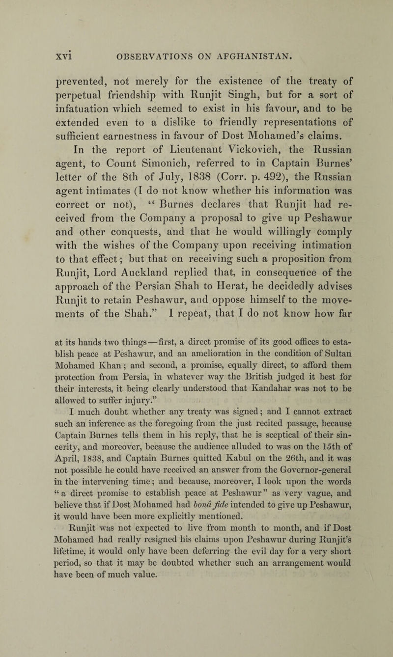 vernor-general’s letter of the 22d of August, 1836 ? and was it not creditable to him that, after Captain Burnes’ arrival, he wrote (Oct. 25, 1837,) to his brothers at Kandahar, that now he had some hopes regarding Peshawur, and, in fact, wished them to discontinue the proposed alliance, or, at all events, not to send the envoy to Persia ? “ The English want to extend their trade,”— such was the substance of his remarks—“ I will give them every assistance, but they may trade as much as they please now. I want to be maintained in my position ; I have twice won my throne with my sword. I wish to be a friend to the English, but should lose credit in the eyes of the Musalman world if I tamely give up Peshawur; and if the English will not give me assistance, I must get it whence I can.” Dost Mohamed may be charged with keeping several irons in the tire, but I do not think that he could be justly charged with being discontented and ambitious. When he first sent for assistance to Persia, Count Simonich, the Rus¬ sian ambassador, had seized the opportunity of sending him a friendly letter, requesting him to write to him ; and Dost Mohamed had also written to the Emperor of Russia, via Bokhara, in the beginning of 1836, informing him that the English government were inclined to support Shah Shuja, and addressed a letter to Lord Auckland about the same time (May 1836), probably afterwards. On the 8th of December, 1837, as already remarked, the Russian agent arrived at Kabul, with a general promise of assistance and money. He was also the bearer of a second letter of introduction from Count Simonich, and was kindly received by the Amir. In this the Count said to the Amir, “ I beg you will look upon him (Capt. Vickovich) like myself, and take his words as if they were from me.” — (Corr. p.473.) His offers are pitted against those of Captain Burnes. Dost Mohamed asks the latter what he can pro¬ mise him ; and Captain Burnes says that he is unable to make such and such promises, but that he will write to his government; upon which the Amir asks the Russian agent