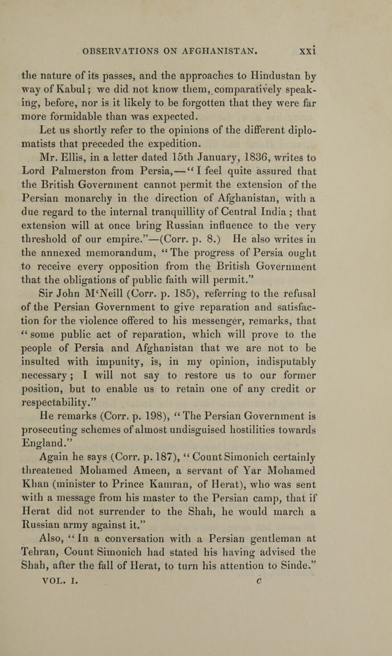 the nature of its passes, and the approaches to Hindustan by way of Kabul; we did not know them, comparatively speak¬ ing, before, nor is it likely to be forgotten that they were far more formidable than was expected. Let us shortly refer to the opinions of the different diplo¬ matists that preceded the expedition. Mr. Ellis, in a letter dated 15th January, 1836, writes to Lord Palmerston from Persia, — I feel quite assured that the British Government cannot permit the extension of the Persian monarchy in the direction of Afghanistan, with a due regard to the internal tranquillity of Central India ; that extension will at once bring Russian influence to the very threshold of our empire.”—(Corr. p. 8.) He also writes in the annexed memorandum, “ The progress of Persia ought to receive every opposition from the British Government that the obligations of public faith will permit.” Sir John McNeill (Corr. p. 185), referring to the refusal of the Persian Government to give reparation and satisfac¬ tion for the violence offered to his messenger, remarks, that some public act of reparation, which will prove to the people of Persia and Afghanistan that we are not to be insulted with impunity, is, in my opinion, indisputably necessary; I wdll not say to restore us to our former position, but to enable us to retain one of any credit or respectability.” He remarks (Corr. p. 198), ^‘The Persian Government is prosecuting schemes of almost undisguised hostilities towards England.” Again he says (Corr. p. 187), Count Simonich certainly threatened Mohamed Ameen, a servant of Yar Mohamed Khan (minister to Prince Kamran, of Herat), who was sent with a message from his master to the Persian camp, that if Herat did not surrender to the Shah, he would march a Russian army against it.” Also, “ In a conversation with a Persian gentleman at Tehran, Count Simonich had stated his having advised the Shah, after the fall of Herat, to turn his attention to Sinde.” VOL. I. c