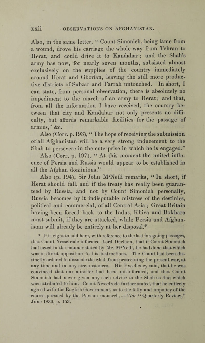 Also, in the same letter, ‘‘ Count Simonich, being lame from a wound, drove his carriage the whole way from Tehran to Herat, and could drive it to Kandahar; and the Shah’s army has now, for nearly seven months, subsisted almost exclusively on the supplies of the country immediately around Herat and Ghorian, leaving the still more produc¬ tive districts of Subzar and Farrah untouched. In short, I can state, from personal observation, there is absolutely no impediment to the march of an army to Herat; and that, from all the information I have received, the country be¬ tween that city and Kandahar not only presents no diffi¬ culty, but affords remarkable facilities for the passage of armies,” &amp;:c. Also (Corr. p. 193), “ The hope of receiving the submission of all Afghanistan will be a very strong inducement to the Shah to persevere in the enterprise in which he is engaged.” Also (Corr. p. 197), “ At this moment the united influ¬ ence of Persia and Russia would appear to be established in all the Afghan dominions.” Also (p. 194), Sir John IVPNeill remarks, In short, if Herat should fall, and if the treaty has really been guaran¬ teed by Russia, and not by Count Simonich personally, Russia becomes by it indisputable mistress of the destinies, political and commercial, of all Central Asia ; Great Britain having been forced back to the Indus, Khiva and Bokhara must submit, if they are attacked, while Persia and Afghan¬ istan will already be entirely at her disposal.^ * It is right to add here, with reference to the last foregoing passages, that Count Nesselrode informed Lord Durham, that if Count Simonich had acted in the manner stated by Mr. McNeill, he had done that which was in direct opposition to his instructions. The Count had been dis¬ tinctly ordered to dissuade the Shah from prosecuting the present war, at any time and in any circumstances. His Excellency said, that he was convinced that our minister had been misinlbrmed, and that Count Simonich had never given any such advice to the Shah as that which was attributed to him. Count Nesselrode further stated, that he entirely- agreed with the English Government, as to the folly and impolicy of the course pursued by the Persian monarch. — Vide ‘^Quarterly Review,’’ June 1839, p. 153,