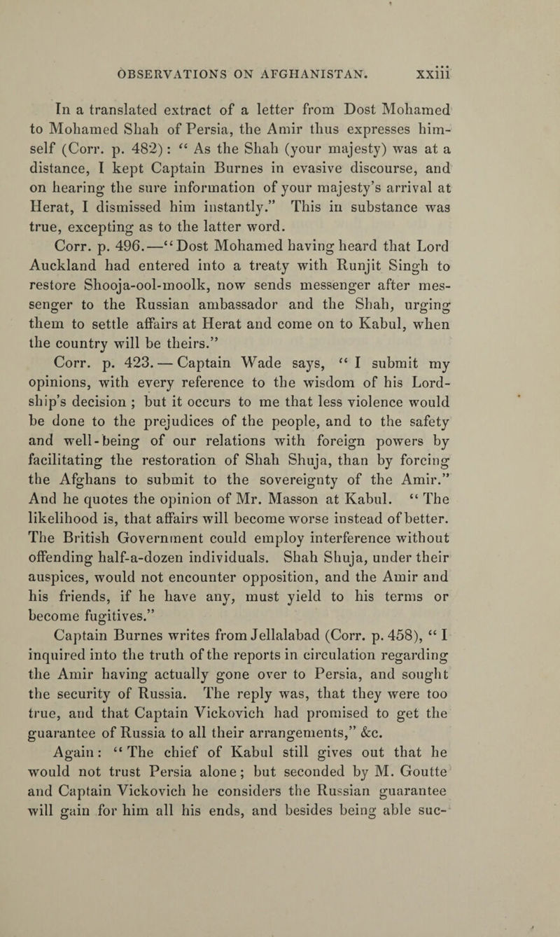 In a translated extract of a letter from Dost Moliamed to Moliamed Shah of Persia, the Amir thus expresses him¬ self (Corr. p. 482): As the Shah (your majesty) was at a distance, I kept Captain Burnes in evasive discourse, and on hearing the sure information of your majesty’s arrival at Herat, I dismissed him instantly.” This in substance was true, excepting as to the latter word. Corr. p. 496.—“Dost Mohamed having heard that Lord Auckland had entered into a treaty with Runjit Singh to restore Shooja-ool-moolk, now sends messenger after mes¬ senger to the Russian ambassador and the Shah, urging them to settle affairs at Herat and come on to Kabul, when the country will be theirs.” Corr. p. 423. — Captain Wade says, “ I submit my opinions, with every reference to the wisdom of his Lord¬ ship’s decision ; but it occurs to me that less violence would be done to the prejudices of the people, and to the safety and well-being of our relations with foreign powers by facilitating the restoration of Shah Shuja, than by forcing the Afghans to submit to the sovereignty of the Amir.” And he quotes the opinion of Mr. Masson at Kabul. “ The likelihood is, that affairs will become worse instead of better. The British Government could employ interference without offending half-a-dozen individuals. Shah Shuja, under their auspices, would not encounter opposition, and the Amir and his friends, if he have any, must yield to his terms or become fugitives.” Captain Burnes writes from Jellalabad (Corr. p. 458), “ I inquired into the truth of the reports in circulation regarding the Amir having actually gone over to Persia, and sought the security of Russia. The reply was, that they were too true, and that Captain Vickovich had promised to get the guarantee of Russia to all their arrangements,” &amp;:c. Again: “ The chief of Kabul still gives out that he would not trust Persia alone; but seconded by M. Goutte and Captain Vickovich he considers the Russian guarantee will gain for him all his ends, and besides being able sue-