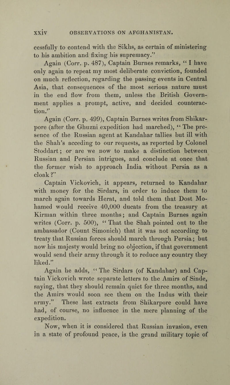 cessfully to contend with the Sikhs, as certain of ministering to his ambition and fixing his supremacy.’’ Again (Corr. p. 487), Captain Burnes remarks, “ I have only again to repeat my most deliberate conviction, founded on much reflection, regarding the passing events in Central Asia, that consequences of the most serious nature must in the end flow from them, unless the British Govern¬ ment applies a prompt, active, and decided counterac¬ tion.” Again (Corr. p. 499), Captain Burnes writes from Shikar- pore (after the Ghuzni expedition had marched), “ The pre¬ sence of the Russian agent at Kandahar tallies but ill with the Shah’s acceding to our requests, as reported by Colonel Stoddart; or are we now to make a distinction between Russian and Persian intrigues, and conclude at once that the former wish to approach India without Persia as a cloak ?” Captain Vickovich, it appears, returned to Kandahar with money for the Sirdars, in order to induce them to march again towards Herat, and told them that Dost Mo- hamed would receive 40,000 ducats from the treasury at Kirman within three months; and Captain Burnes again writes (Corr. p. 500), “ That the Shah pointed out to the ambassador (Count Simonich) that it was not according to treaty that Russian forces should march through Persia; but now his majesty would bring no objection, if that government would send their army through it to reduce any country they liked.” Again he adds, “ The Sirdars (of Kandahar) and Cap¬ tain Vickovich wrote separate letters to the Amirs of Sinde, saying, that they should remain quiet for three months, and the Amirs would soon see them on the Indus with their army.” These last extracts from Shikarpore could have had, of course, no influence in the mere planning of the expedition. Now, when it is considered that Russian invasion, even in a state of profound peace, is the grand military topic of