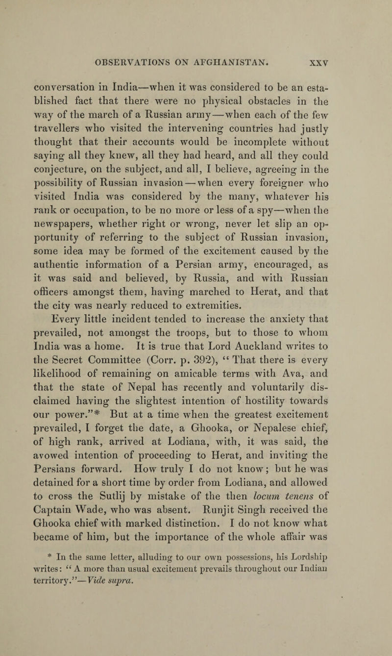 conversation in India—when it was considered to be an esta¬ blished fact that there were no physical obstacles in the way of the march of a Russian army—when each of the few travellers who visited the intervening countries had justly thought that their accounts would be incomplete without saying all they knew, all they had heard, and all they could conjecture, on the subject, and all, I believe, agreeing in the possibility of Russian invasion — when every foreigner who visited India was considered by the many, whatever his rank or occupation, to he no more or less of a spy—when the newspapers, whether right or wrong, never let slip an op¬ portunity of referring to the subject of Russian invasion, some idea may be formed of the excitement caused by the authentic information of a Persian army, encouraged, as it was said and believed, by Russia, and with Russian officers amongst them, having marched to Herat, and that the city w^as nearly reduced to extremities. Every little incident tended to increase the anxiety that prevailed, not amongst the troops, but to those to whom India was a home. It is true that Lord Auckland writes to the Secret Committee (Corr. p. 392), “ That there is every likelihood of remaining on amicable terms with Ava, and that the state of Nepal has recently and voluntarily dis¬ claimed having the slightest intention of hostility towards our power.”* But at a time when the greatest excitement prevailed, I forget the date, a Ghooka, or Nepalese chief, of high rank, arrived at Lodiana, with, it was said, the avowed intention of proceeding to Herat, and inviting the Persians forward. How truly I do not know; but he was detained for a short time by order from Lodiana, and allowed to cross the Sutlij by mistake of the then locum tenens of Captain Wade, who was absent. Runjit Singh received the Ghooka chief with marked distinction. I do not know what became of him, but the importance of the whole affair was * In the same letter, alluding to our own possessions, his Lordship writes: A more than usual excitement prevails throughout our Indian territory.”—Vide supra.