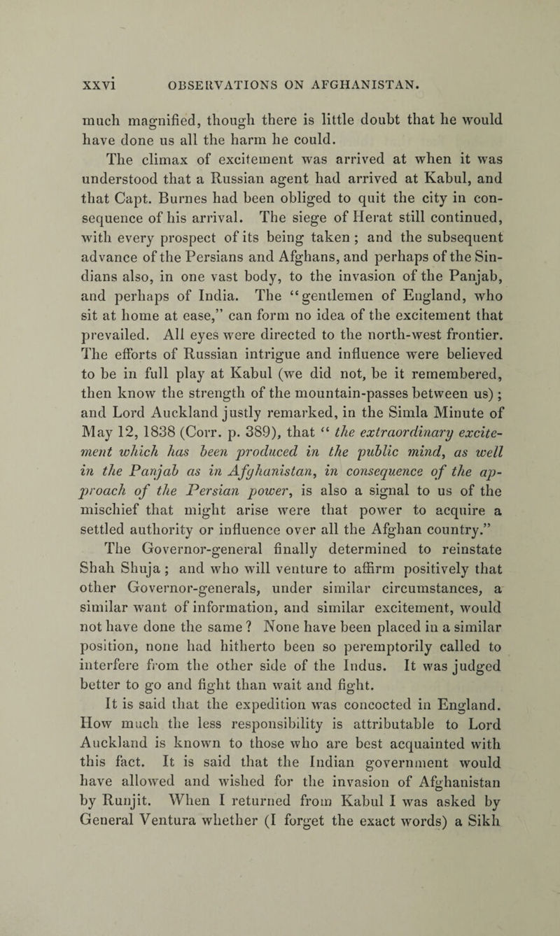 much magnified, though there is little doubt that he would have done us all the harm he could. The climax of excitement was arrived at when it was understood that a Russian agent had arrived at Kabul, and that Capt. Burnes had been obliged to quit the city in con¬ sequence of his arrival. The siege of Herat still continued, with every prospect of its being taken ; and the subsequent advance of the Persians and Afghans, and perhaps of the Sin¬ dians also, in one vast body, to the invasion of the Panjab, and perhaps of India. The “gentlemen of England, who sit at home at ease,” can form no idea of the excitement that prevailed. All eyes were directed to the north-west frontier. The efforts of Russian intrigue and influence were believed to be in full play at Kabul (we did not, be it remembered, then know the strength of the mountain-passes between us); and Lord Auckland justly remarked, in the Simla Minute of May 12, 1838 (Corr. p. 389), that “ the extraordinary excite¬ ment which has been produced in the public mind^ as well in the Panjab as in Afghanistan, in consequence of the ap¬ proach of the Persian power, is also a signal to us of the mischief that might arise were that power to acquire a settled authority or influence over all the Afghan country.” The Governor-general finally determined to reinstate Shah Shuja ; and who will venture to affirm positively that other Governor-generals, under similar circumstances, a similar want of information, and similar excitement, would not have done the same ? None have been placed in a similar position, none had hitherto been so peremptorily called to interfere fi-om the other side of the Indus. It was judged better to go and fight than wait and fight. It is said that the expedition was concocted in England. How much the less responsibility is attributable to Lord Auckland is known to those who are best acquainted with this fact. It is said that the Indian government would have allowed and wished for the invasion of Afohanistan by Runjit. When I returned from Kabul I was asked by General Ventura whether (I forget the exact words) a Sikh