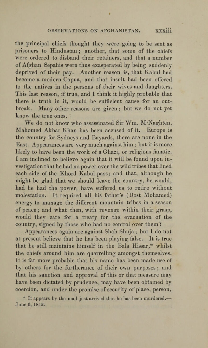 the principal chiefs thought they were going to be sent as prisoners to Hindustan ; another, that some of the chiefs were ordered to disband their retainers, and that a number of Afghan Sepahis were thus exasperated by being suddenly deprived of their pay. Another reason is, that Kabul had become a modern Capua, and that insult had been offered to the natives in the persons of tbeir wives and daughters. This last reason, if true, and I think it highly probable that there is truth in it, would be sufficient cause for an out¬ break. Many other reasons are given; but we do not yet know the true ones. ’ We do not know who assassinated Sir Wm. M‘Naghten. Mahomed Akbar Khan has been accused of it. Europe is the country for Sydneys and Bayards, there are none in the East. Appearances are very much against him ; but it is more likely to have been the work of a Ghazi, or religious fanatic. I am inclined to believe again that it will be found upon in¬ vestigation that he had no power over the wild tribes that lined each side of the Khord Kabul pass; and that, although he might be glad that we should leave the country, he would, had he had the power, have suffered us to retire without molestation. It required all his father’s (Dost Mohamed) energy to manage the different mountain tribes in a season of peace; and what then, with revenge within their grasp, would they care for a treaty for the evacuation of the country, signed by those who had no control over them ? Appearances again are against Shah Shuja; but I do not at present believe that he has been playing false. It is true that he still maintains himself in the Bala Hissar,'’^' whilst the chiefs around him are quarrelling amongst themselves. It is far more probable that his name has been made use of by others for the furtherance of their own purposes ; and that his sanction and approval of this or that measure may have been dictated by prudence, may have been obtained by coercion, and under the promise of security of place, person, * It appears by the mail just arrived that he has been murdered.— June 6, 1842.