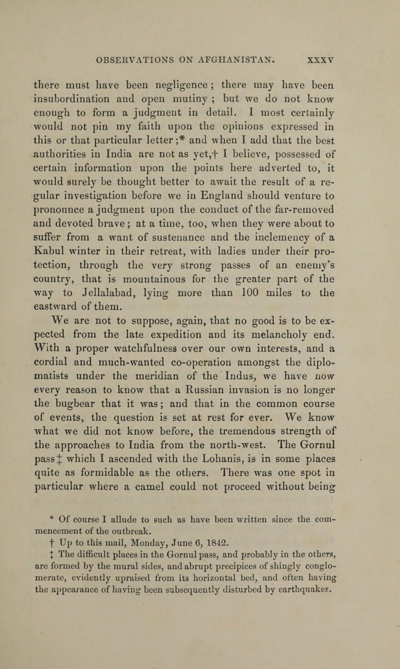 there must have been negligence ; there may have been insubordination and open mutiny ; but we do not know enough to form a judgment in detail. I most certainly would not pin my faith upon the opinions expressed in this or that particular letter and when I add that the best authorities in India are not as yet,f I believe, possessed of certain information upon the points here adverted to, it would surely be thought better to await the result of a re¬ gular investigation before we in England should venture to pronounce a judgment upon the conduct of the far-removed and devoted brave; at a time, too, when they were about to suffer from a want of sustenance and the inclemency of a Kabul winter in their retreat, with ladies under their pro¬ tection, through the very strong passes of an enemy’s country, that is mountainous for the greater part of the way to Jellalabad, lying more than 100 miles to the eastward of them. We are not to suppose, again, that no good is to be ex¬ pected from the late expedition and its melancholy end. With a proper watchfulness over our own interests, and a cordial and much-wanted co-operation amongst the diplo¬ matists under the meridian of the Indus, we have now every reason to know that a Russian invasion is no longer the bugbear that it was; and that in the common course of events, the question is set at rest for ever. We know what we did not know before, the tremendous strength of the approaches to India from the north-west. The Gornul pass J which I ascended with the Lohanis, is in some places quite as formidable as the others. There was one spot in particular where a camel could not proceed without being * Of course I allude to such as have been written since the com¬ mencement of the outbreak. f Up to this mail, Monday, June 6, 1842. t The difficult places in the Gornul pass, and probably in the others, are formed by the mural sides, and abrupt precipices of shingly conglo¬ merate, evidently upraised from its horizontal bed, and often having the appearance of having been subsequently disturbed by earthquakes.