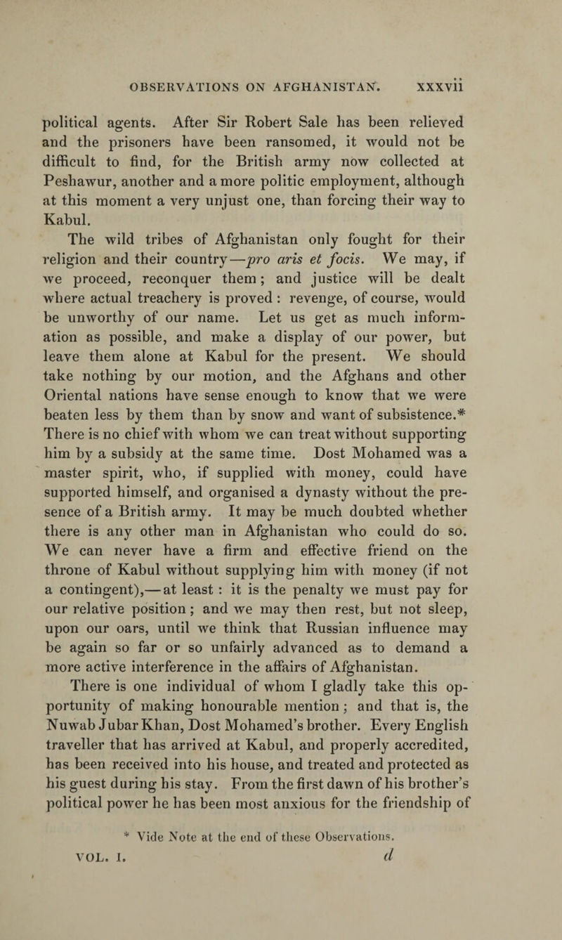 political agents. After Sir Robert Sale has been relieved and the prisoners have been ransomed, it would not be difficult to find, for the British army now collected at Peshawur, another and a more politic employment, although at this moment a very unjust one, than forcing their way to Kabul. The wild tribes of Afghanistan only fought for their religion and their country—pro aris et focis. We may, if we proceed, reconquer them; and justice will be dealt where actual treachery is proved : revenge, of course, would be unworthy of our name. Let us get as much inform¬ ation as possible, and make a display of our power, but leave them alone at Kabul for the present. We should take nothing by our motion, and the Afghans and other Oriental nations have sense enough to know that we were beaten less by them than by snow and want of subsistence.* There is no chief with whom we can treat without supporting him by a subsidy at the same time. Dost Mohamed was a master spirit, who, if supplied with money, could have supported himself, and organised a dynasty without the pre¬ sence of a British army. It may be much doubted whether there is any other man in Afghanistan who could do so. We can never have a firm and effective friend on the throne of Kabul without supplying him with money (if not a contingent),— at least : it is the penalty we must pay for our relative position; and we may then rest, but not sleep, upon our oars, until we think that Russian influence may be again so far or so unfairly advanced as to demand a more active interference in the affairs of Afghanistan. There is one individual of whom I gladly take this op¬ portunity of making honourable mention; and that is, the Nuwab Jubar Khan, Dost Mohamed’s brother. Every English traveller that has arrived at Kabul, and properly accredited, has been received into his house, and treated and protected as his guest during his stay. From the first dawn of his brother’s political power he has been most anxious for the friendship of * Vide Note at the end of these Observations. VOL. I. d