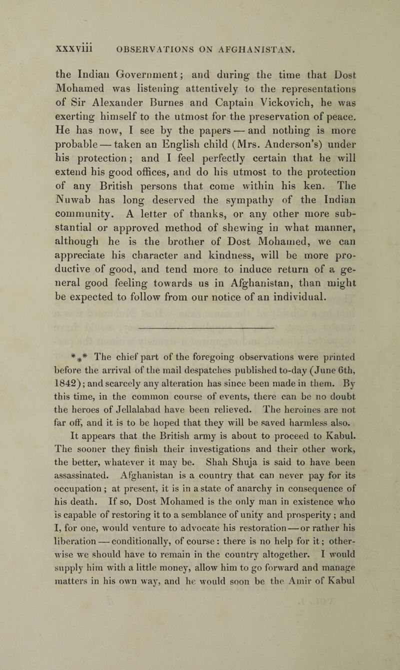 the Indian Government; and during the time that Dost Mohamed was listening attentively to the representations of Sir Alexander Burnes and Captain Vickovich, he was exerting himself to the utmost for the preservation of peace. He has now, I see by the papers — and nothing is more probable — taken an English child (Mrs. Anderson’s) under his protection; and I feel perfectly certain that he will extend his good offices, and do his utmost to the protection of any British persons that come within his ken. The Nuwab has long deserved the sympathy of the Indian community. A letter of thanks, or any other more sub¬ stantial or approved method of shewing in what manner, although he is the brother of Dost Mohamed, we can appreciate his character and kindness, will be more pro¬ ductive of good, and tend more to induce return of a ge¬ neral good feeling towards us in Afghanistan, than might be expected to follow from our notice of an individual. The chief part of the foregoing observations were printed before the arrival of the mail despatches published to-day (June 6th, 1842); and scarcely any alteration has since been made in them. By this time, in the common course of events, there can be no doubt the heroes of Jellalabad have been relieved. The heroines are not far off, and it is to be hoped that they will be saved harmless also. It appears that the British army is about to proceed to Kabul. The sooner they finish their investigations and their other work, the better, whatever it may be. Shah Shuja is said to have been assassinated. Afghanistan is a country that can never pay for its occupation; at present, it is in a state of anarchy in consequence of his death. If so, Dost Mohamed is the only man in existence who is capable of restoring it to a semblance of unity and prosperity; and I, for one, would venture to advocate his restoration — or rather his liberation — conditionally, of course : there is no help for it; other¬ wise we should have to remain in the country altogether. I would supply him with a little money, allow him to go forward and manage matters in his own way, and he would soon be the Amir of Kabul