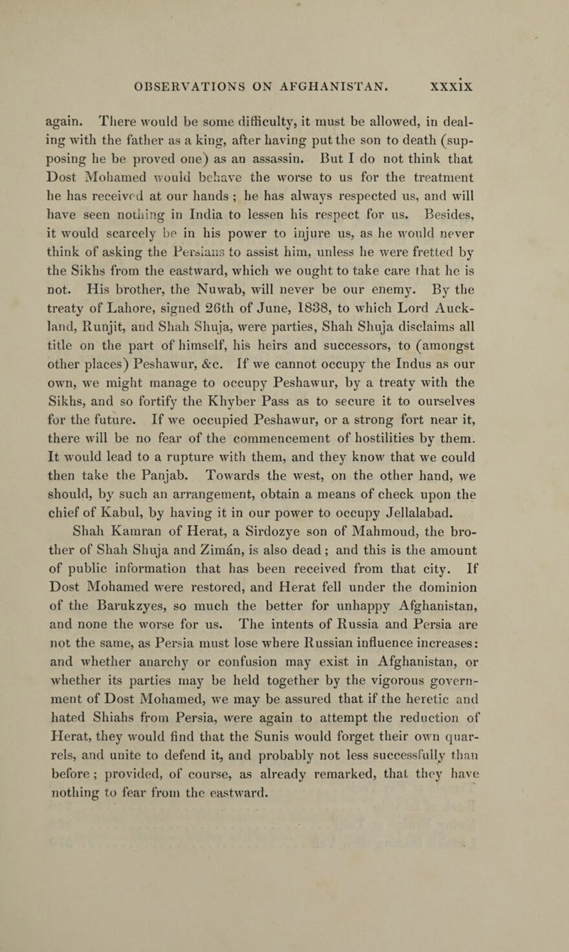 again. Tliere would be some difficulty, it must be allowed, in deal¬ ing with the father as a king, after having put the son to death (sup¬ posing he be proved one) as an assassin. But I do not think that Dost Mohamed would behave the worse to us for the treatment he has received at our hands ; he has always respected us, and will have seen nothing in India to lessen his respect for us. Besides, it would scarcely be in his power to injure us, as he would never think of asking the Persians to assist him, unless he were fretted by the Sikhs from the eastward, which we ought to take care that he is not. His brother, the Nuwab, will never be our enemy. By the treaty of Lahore, signed 26th of June, 1838, to which Lord Auck¬ land, Runjit, and Shah Shuja, were parties, Shah Shuja disclaims all title on the part of himself, his heirs and successors, to (amongst other places) Peshawur, &amp;c. If we cannot occupy the Indus as our own, we might manage to occupy Peshawur, by a treaty with the Sikhs, and so fortify the Khyber Pass as to secure it to ourselves for the future. If we occupied Peshawur, or a strong fort near it, there will be no fear of the commencement of hostilities by them. It would lead to a rupture with them, and they know that we could then take the Panjab. Towards the west, on the other hand, we should, by such an arrangement, obtain a means of check upon the chief of Kabul, by having it in our power to occupy Jellalabad. Shah Kamran of Herat, a Sirdozye son of Mahmoud, the bro¬ ther of Shah Shuja and Ziman, is also dead; and this is the amount of public information that has been received from that city. If Dost Mohamed were restored, and Herat fell under the dominion of the Barukzyes, so much the better for unhappy Afghanistan, and none the worse for us. The intents of Russia and Persia are not the same, as Persia must lose where Russian influence increases: and whether anarchy or confusion may exist in Afghanistan, or whether its parties may be held together by the vigorous govern¬ ment of Dost Mohamed, we may be assured that if the heretic and hated Shiahs from Persia, were again to attempt the reduction of Herat, they would find that the Sunis would forget their own quar¬ rels, and unite to defend it, and probably not less successfully than before ; provided, of course, as already remarked, that they have nothing to fear from the eastward.