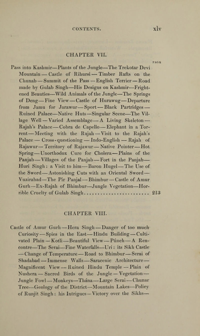 CHAPTER VII. Pass into Kashmir—Plants of the Jungle—The Trekotar Devi Mountain — Castle of Rihursi — Timber Rafts on the Chunab — Summit of the Pass—English Terrier — Road made by Gulab Singh—His Designs on Kashmir—Fright¬ ened Beauties—Wild Animals of the Jungle—The Springs of Deng—Fine View — Castle of Huravvug—Departure from Jamu for Jarawur—Sport — Black Partridges — Ruined Palace—Native Huts—Singular Scene—The Vil¬ lage Well—Varied Assemblage—A Living Skeleton — Rajah’s Palace — Cobra de Capello — Elephant in a Tor¬ rent— Meeting with the Rajah — Visit to the Rajah’s Palace — Cross-questioning — Indo-English — Rajah of Rajawur—Territory of RajaMmr—Native Pointer — Hot Spring—Unorthodox Cure for Cholera—Plains of the Panjab—Villages of the Panjab — Fort in the Panjab— Huri Singh: a Visit to him — Baron Hugel — The Use of the Sword—Astonishing Cuts with an Oriental Sword — A^uzirabad—The Pir Panjal — Bhimbur—Castle of Amur Gurh—Ex-Rajah of Bhimbur—Jungle Vegetation—Flor- rible Cruelty of Gulab Singh. CHAPTER VHI. Castle of Amur Gurh — Hera Singh — Danger of too much Curiosity — Spies in the East—Hindu Building — Culti¬ vated Plain — Kotli — Beautiful View — Punch — A Ren¬ contre—The Serai—Fine Waterfalls—Uri: its Sikh Castle — Change of Temperature — Road to Bhimbur — Serai of Shadabad — Immense Walls—Saracenic Architecture — Magnificent View — Ruined Hindu Temple — Plain of Nushera—Sacred Birds of the Jungle — Vegetation — Jungle Fowl — Monkeys—Thana—Large Serai — Chunar Tree—Geology of the District—Mountain Lakes—Policy of Runjit Singh: his Intrigues—Victory over the Sikhs— PAGE 213