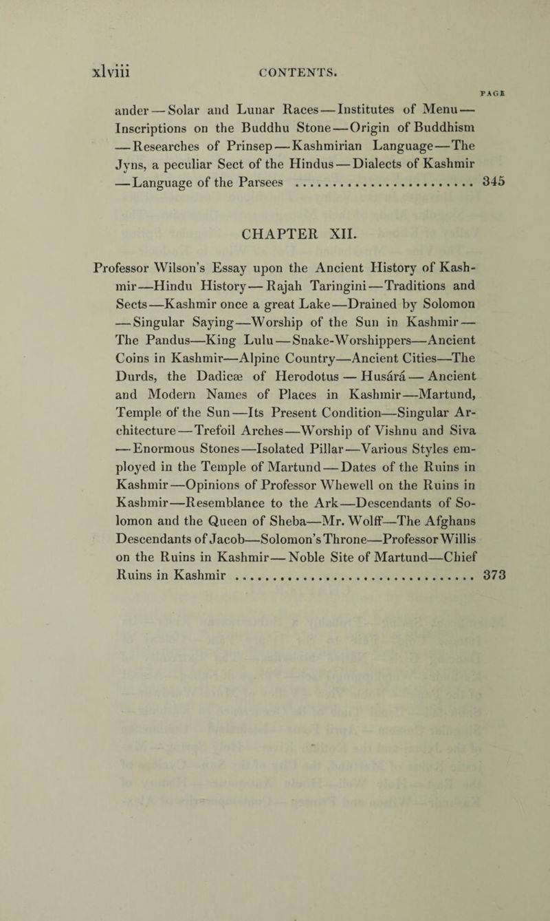 ander — Solar and Lunar Races — Institutes of Menu — Inscriptions on the Buddhu Stone — Origin of Buddhism — Researches of Prinsep — Kashmirian Language—The Jyns, a peculiar Sect of the Hindus — Dialects of Kashmir —Language of the Parsees . CHAPTER XIL Professor Wilson’s Essay upon the Ancient History of Kash¬ mir—Hindu History—Rajah Taringini—Traditions and Sects—Kashmir once a great Lake—Drained by Solomon — Singular Saying—Worship of the Sun in Kashmir — The Pandus—King Lulu — Snake-Worshippers—Ancient Coins in Kashmir—Alpine Country—Ancient Cities—^The Durds, the Dadicae of Herodotus — Husara—Ancient and Modern Names of Places in Kashmir—Martund, Temple of the Sun—Its Present Condition—Singular Ar¬ chitecture—Trefoil Arches—Worship of Vishnu and Siva — Enormous Stones—Isolated Pillar—Various Styles em¬ ployed in the Temple of Martund — Dates of the Ruins in Kashmir—Opinions of Professor Whewell on the Ruins in Kashmir—Resemblance to the Ark—Descendants of So¬ lomon and the Queen of Sheba—Mr. Wolff—The Afghans Descendants of Jacob—Solomon’s Throne—Professor Willis on the Ruins in Kashmir—Noble Site of Martund—Chief Ruins in Kashmir .. PAGi 343 373