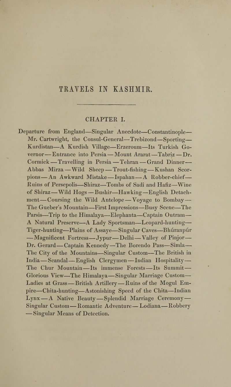 CHAPTER I. Departure from England—Singular Anecdote—Constantinople— Mr. Cartwright, the Consul-General—Trebizond—Sporting— Kurdistan—A Kurdish Village—Erzeroum—Its Turkish Go¬ vernor— Entrance into Persia — Mount Ararat—Tabriz—Dr. t Cormick — Travelling in Persia—Tehran — Grand Dinner— Abbas Mirza — Wild Sheep — Trout-fishing — Kushan Scor¬ pions— An Awkward Mistake — Ispahan — A Robber-chief— Ruins of Persepolis—Shiraz—Tombs of Sadi and Hafiz—Wine of Shiraz — Wild Hogs — Bushir—Hawking—English Detach¬ ment— Coursing the Wild Antelope — Voyage to Bombay — The Gueber’s Mountain—First Impressions—Busy Scene—The Parsis—Trip to the Himalaya—Elephanta—Captain Outram—■ A Natural Preserve—A Lady Sportsman—Leopard-hunting— Tiger-hunting—Plains of Assaye—Singular Caves—Bhuranpur — Magnificent Fortress—Jypur—Delhi — Valley of Pinjor— Dr. Gerard — Captain Kennedy—The Borendo Pass—Simla— The City of the Mountains—Singular Custom—The British in India — Scandal — English Clergymen — Indian Hospitality — The Chur Mountain—Its immense Forests—Its Summit — Glorious View—The Himalaya—Singular Marriage Custom— Ladies at Grass — British Artillery — Ruins of the Mogul Em¬ pire—Chita-hunting—Astonishing Speed of the Chita—Indian Lynx — A Native Beauty — Splendid Marriage Ceremony — Singular Custom — Romantic Adventure — Lodiana—Robbery — Singular Means of Detection.