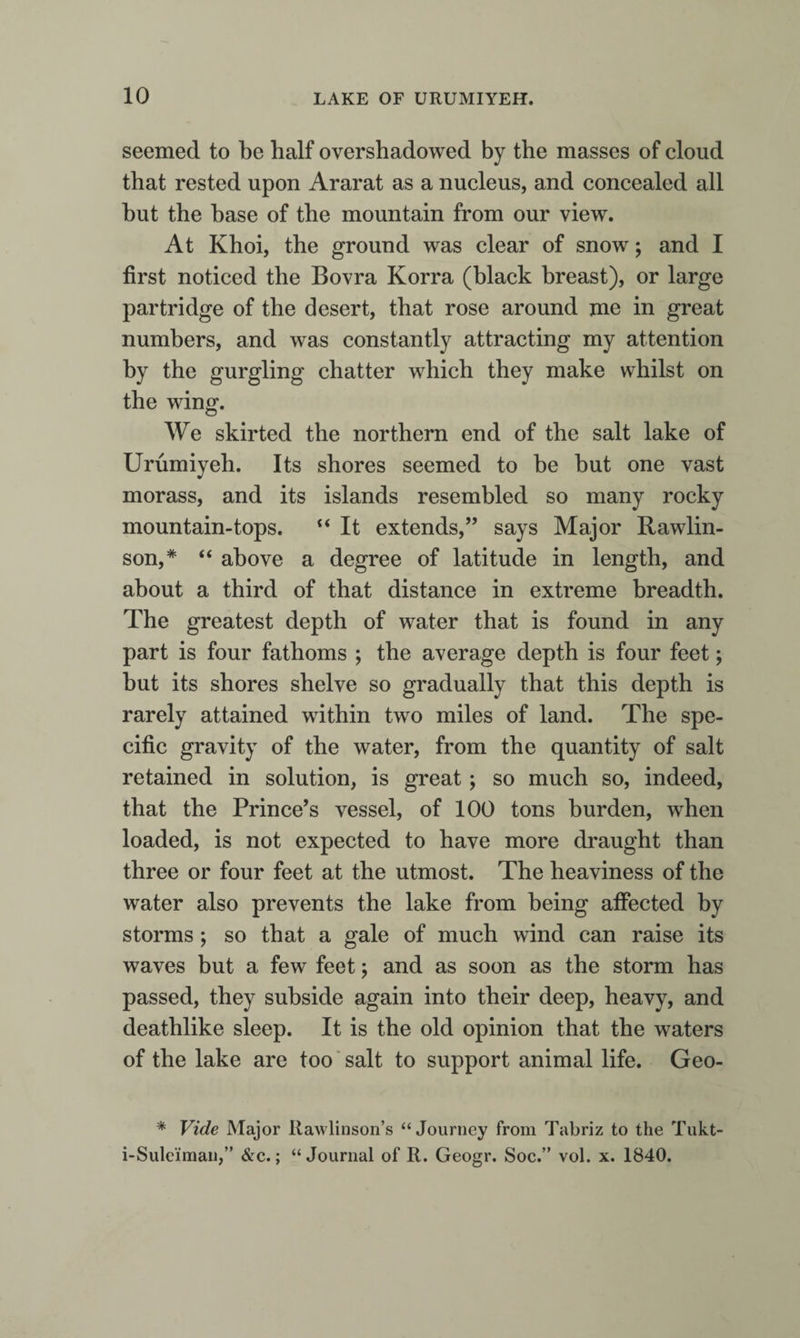 seemed to be half overshadowed by the masses of cloud that rested upon Ararat as a nucleus, and concealed all hut the base of the mountain from our view. At Khoi, the ground was clear of snow; and I first noticed the Bovra Korra (black breast), or large partridge of the desert, that rose around me in great numbers, and was constantly attracting my attention by the gurgling chatter which they make whilst on the wing. We skirted the northern end of the salt lake of Urumiyeh. Its shores seemed to be but one vast morass, and its islands resembled so many rocky mountain-tops. It extends,” says Major Rawlin- son,* “ above a degree of latitude in length, and about a third of that distance in extreme breadth. The greatest depth of water that is found in any part is four fathoms ; the average depth is four feet; but its shores shelve so gradually that this depth is rarely attained within two miles of land. The spe¬ cific gravity of the water, from the quantity of salt retained in solution, is great; so much so, indeed, that the Prince’s vessel, of 100 tons burden, when loaded, is not expected to have more draught than three or four feet at the utmost. The heaviness of the water also prevents the lake from being affected by storms; so that a gale of much wind can raise its waves but a few feet; and as soon as the storm has passed, they subside again into their deep, heavy, and deathlike sleep. It is the old opinion that the waters of the lake are too ‘ salt to support animal life. Geo- * Vide Major Rawlinson’s “Journey from Tabriz to the Tukt- i-Suleiman,” &amp;c.; “Journal of R. Geogr. Soc.” vol. x. 1840.
