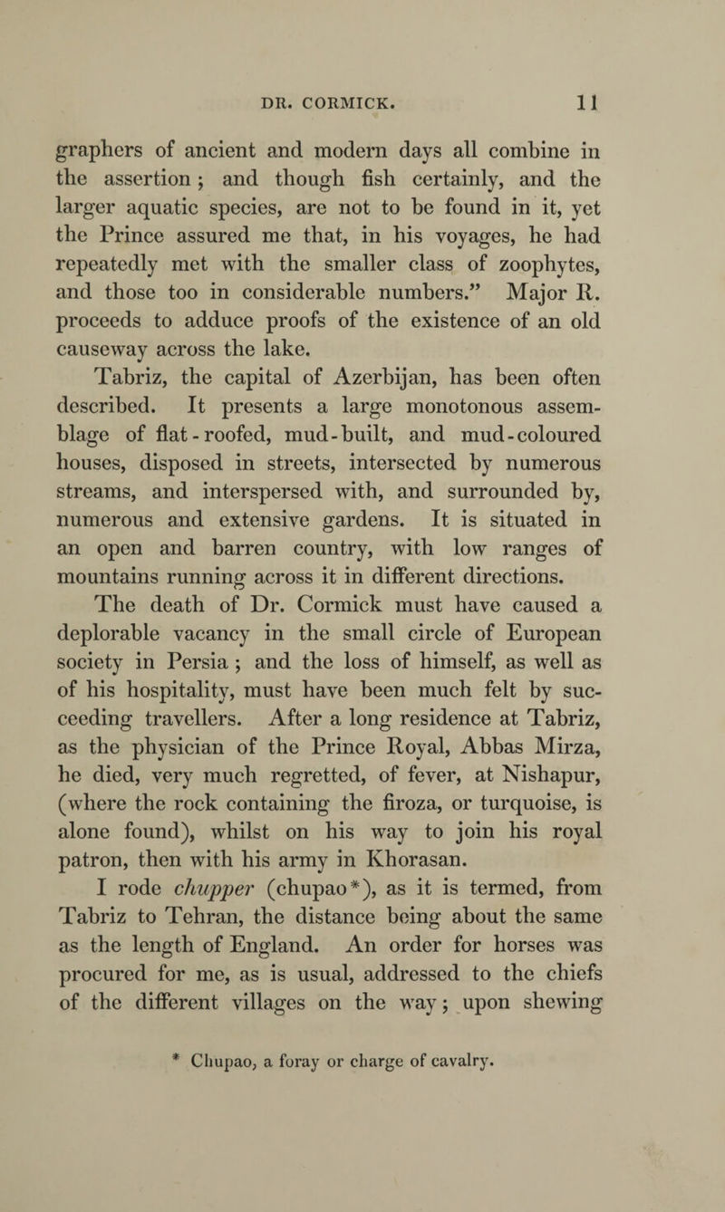 graphers of ancient and modern days all combine in the assertion; and though fish certainly, and the larger aquatic species, are not to be found in it, yet the Prince assured me that, in his voyages, he had repeatedly met with the smaller class of zoophytes, and those too in considerable numbers.” Major R. proceeds to adduce proofs of the existence of an old causeway across the lake. Tabriz, the capital of Azerbijan, has been often described. It presents a large monotonous assem¬ blage of flat-roofed, mud-built, and mud-coloured houses, disposed in streets, intersected by numerous streams, and interspersed with, and surrounded by, numerous and extensive gardens. It is situated in an open and barren country, with low ranges of mountains running across it in different directions. The death of Dr. Cormick must have caused a deplorable vacancy in the small circle of European society in Persia ; and the loss of himself, as well as of his hospitality, must have been much felt by suc¬ ceeding travellers. After a long residence at Tabriz, as the physician of the Prince Royal, Abbas Mirza, he died, very much regretted, of fever, at Nishapur, (where the rock containing the firoza, or turquoise, is alone found), whilst on his way to join his royal patron, then with his army in Khorasan. I rode chupper (chupao*), as it is termed, from Tabriz to Tehran, the distance being about the same as the length of England. An order for horses was procured for me, as is usual, addressed to the chiefs of the different villages on the way; upon shewing * Chupao, a foray or charge of cavalry.