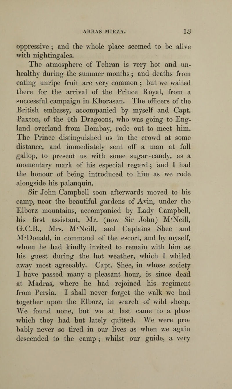 graphers of ancient and modern days all combine in the assertion; and though fish certainly, and the larger aquatic species, are not to be found in it, yet the Prince assured me that, in his voyages, he had repeatedly met with the smaller class of zoophytes, and those too in considerable numbers.” Major R. proceeds to adduce proofs of the existence of an old causeway across the lake. Tabriz, the capital of Azerbijan, has been often described. It presents a large monotonous assem¬ blage of flat-roofed, mud-built, and mud-coloured houses, disposed in streets, intersected by numerous streams, and interspersed with, and surrounded by, numerous and extensive gardens. It is situated in an open and barren country, with low ranges of mountains running across it in different directions. The death of Dr. Cormick must have caused a deplorable vacancy in the small circle of European society in Persia ; and the loss of himself, as well as of his hospitality, must have been much felt by suc¬ ceeding travellers. After a long residence at Tabriz, as the physician of the Prince Royal, Abbas Mirza, he died, very much regretted, of fever, at Nishapur, (where the rock containing the firoza, or turquoise, is alone found), whilst on his way to join his royal patron, then with his army in Khorasan. I rode chupper (chupao*), as it is termed, from Tabriz to Tehran, the distance being about the same as the length of England. An order for horses was procured for me, as is usual, addressed to the chiefs of the different villages on the way; upon shewing * Chupao, a foray or charge of cavalry.