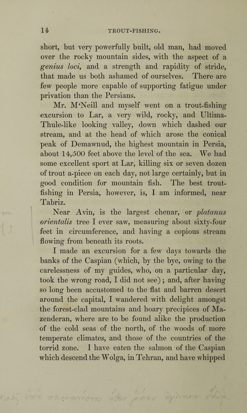 short, but very powerfully built, old man, had moved over the rocky mountain sides, with the aspect of a genius loci, and a strength and rapidity of stride, that made us both ashamed of ourselves. There are few people more capable of supporting fatigue under privation than the Persians. Mr. M‘Neill and myself went on a trout-fishing excursion to Lar, a very wild, rocky, and Ultima- Thule-like looking valley, down which dashed our stream, and at the head of which arose the conical peak of Demawnud, the highest mountain in Persia, about 14,500 feet above the level of the sea. We had some excellent sport at Lar, killing six or seven dozen of trout a-piece on each day, not large certainly, but in good condition for mountain fish. The best trout¬ fishing in Persia, however, is, I am informed, near Tabriz. Near Avin, is the largest chenar, or platanus orientalis tree I ever saw, measuring about sixty-four feet in circumference, and having a copious stream flowing from beneath its roots. I made an excursion for a few days towards the banks of the Caspian (which, by the bye, owing to the carelessness of my guides, who, on a particular day, took the wrong road, I did not see) ; and, after having so long been accustomed to the flat and barren desert around the capital, I wandered with delight amongst the forest-clad mountains and hoary precipices of Ma- zenderan, where are to he found alike the production of the cold seas of the north, of the woods of more temperate climates, and those of the countries of the torrid zone. 1 have eaten the salmon of the Caspian which descend the Wolga, in Tehran, and have whipped