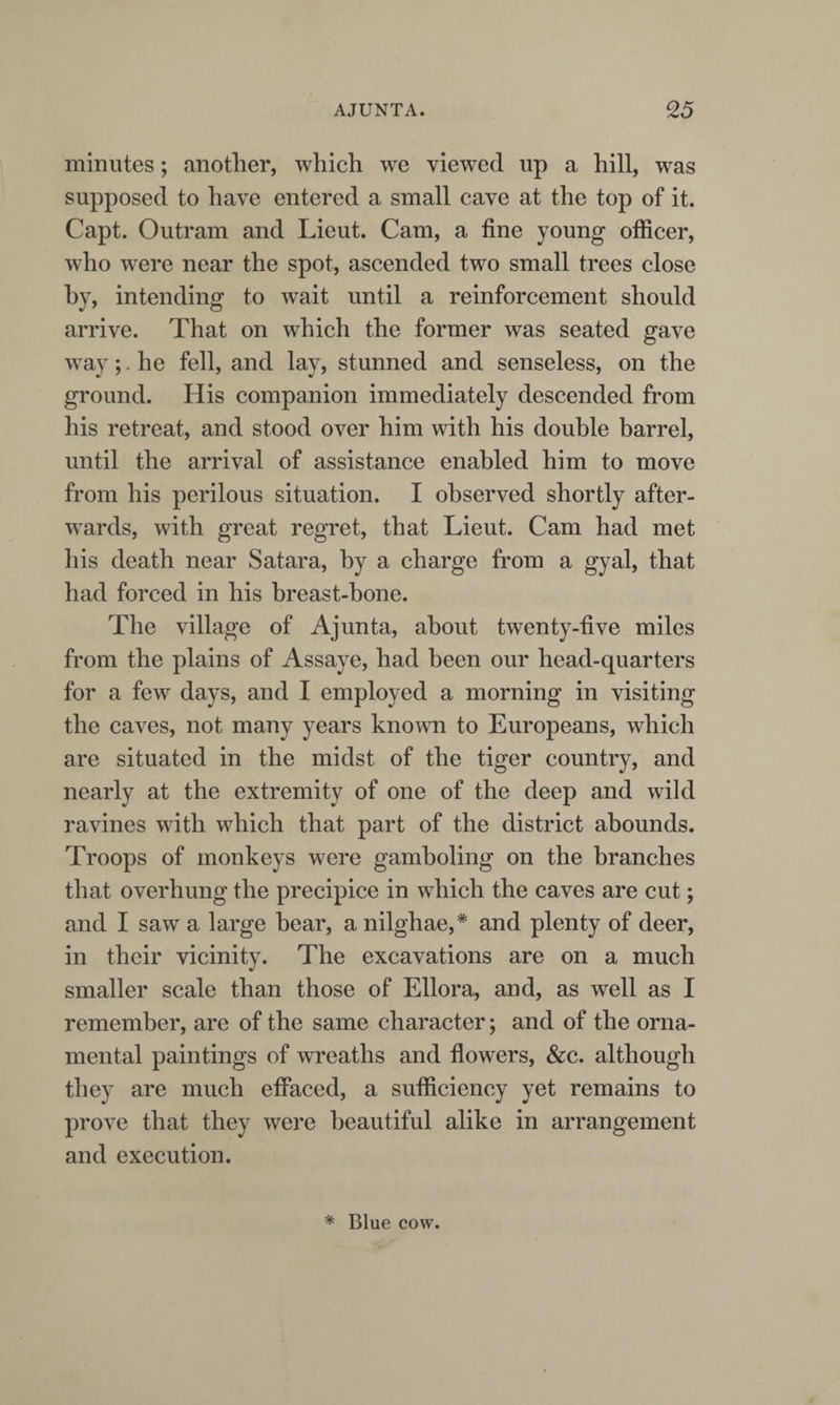 minutes; another, which we viewed up a hill, was supposed to have entered a small cave at the top of it. Capt. Outram and Lieut. Cam, a fine young officer, who were near the spot, ascended two small trees close by, intending to wait until a reinforcement should arrive. That on which the former was seated gave way;. he fell, and lay, stunned and senseless, on the ground. His companion immediately descended from his retreat, and stood over him with his double barrel, until the arrival of assistance enabled him to move from his perilous situation. I observed shortly after¬ wards, with great regret, that Lieut. Cam had met his death near Satara, by a charge from a gyal, that had forced in his breast-bone. The village of Ajunta, about twenty-five miles from the plains of Assaye, had been our head-quarters for a few days, and I employed a morning in visiting the caves, not many years knowai to Europeans, which are situated in the midst of the tiger country, and nearly at the extremity of one of the deep and wild ravines with which that part of the district abounds. Troops of monkeys were gamboling on the branches that overhung the precipice in which the caves are cut; and I saw a large bear, a nilghae,* and plenty of deer, in their vicinity. The excavations are on a much smaller scale than those of Ellora, and, as well as I remember, are of the same character; and of the orna¬ mental paintings of wreaths and flowers, &amp;c. although they are much effaced, a sufficiency yet remains to prove that they were beautiful alike in arrangement and execution. * Blue cow.