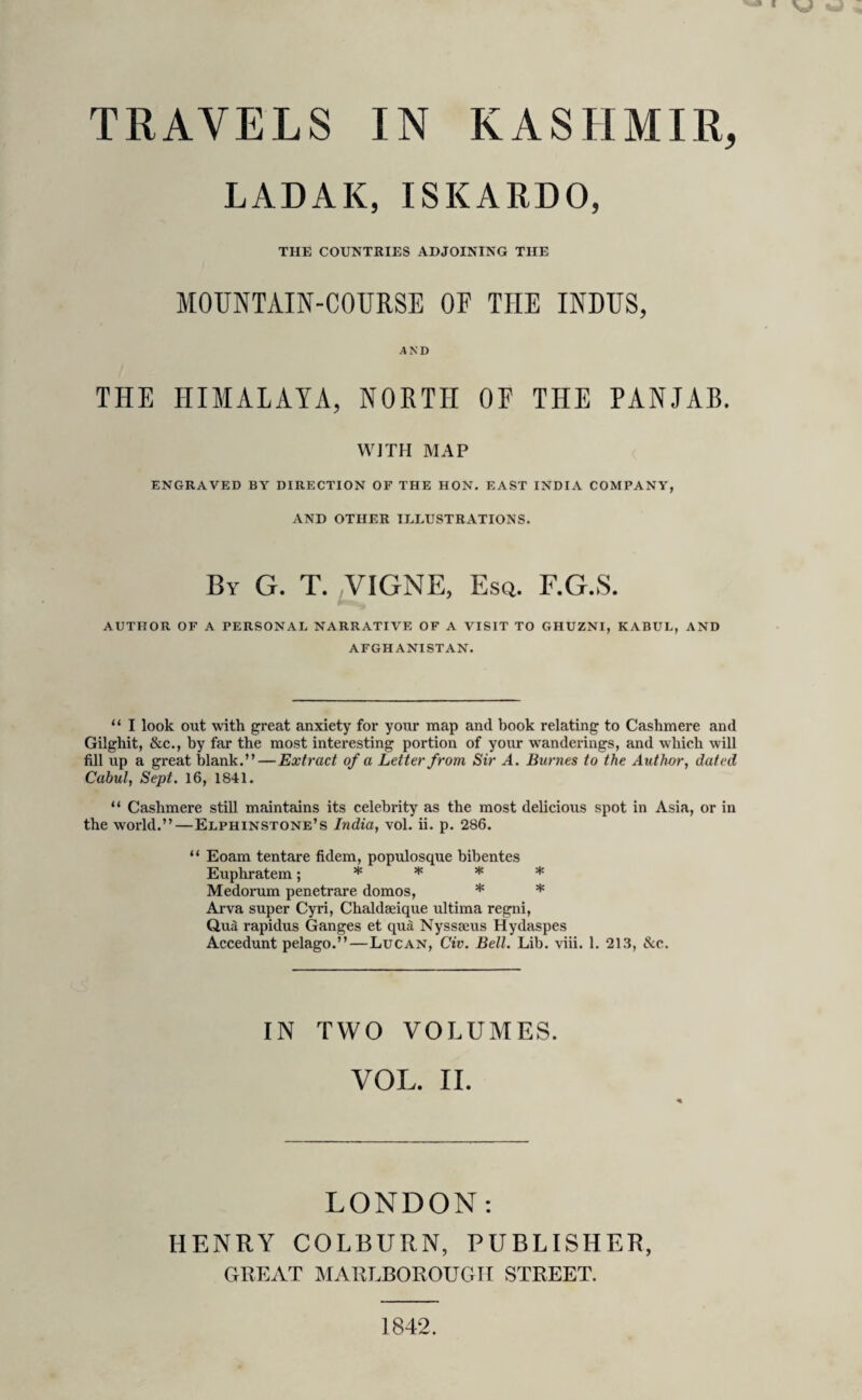 LADAK, ISKARDO, THE COUNTRIES ADJOINING THE MOUNTAIN-COURSE OF THE INDUS, AND THE HIMALAYA, NORTH OF THE PANJAB. WITH MAP ENGRAVED BY DIRECTION OF THE HON. EAST INDIA COMPANY, AND OTHER ILLUSTRATIONS. By G. T. VIGNE, Esq. F.G.S. AUTHOR OF A PERSONAL NARRATIVE OF A VISIT TO GHUZNI, KABUL, AND AFGHANISTAN. u I look out with great anxiety for your map and book relating to Cashmere and Gilghit, &c., by far the most interesting portion of your wanderings, and which will fill up a great blank.” — Extract of a Letter from Sir A. Burnes to the Author, dated Cabul, Sept. 16, 1841. “ Cashmere still maintains its celebrity as the most delicious spot in Asia, or in the world.”—Elphinstone’s India, vol. ii. p. 286. “ Eoam tentare fidem, populosque bibentes Euphratem; * * * * Medorum penetrare domos, * * Arva super Cyri, Chaldseique ultima regni, Qua rapidus Ganges et qua Nyssaeus Hydaspes Accedunt pelago.”—Lucan, Civ. Bell. Lib. viii. 1. 213, &c. IN TWO VOLUMES. VOL. II. LONDON: HENRY COLBURN, PUBLISHER, GREAT MARLBOROUGH STREET. 1842.