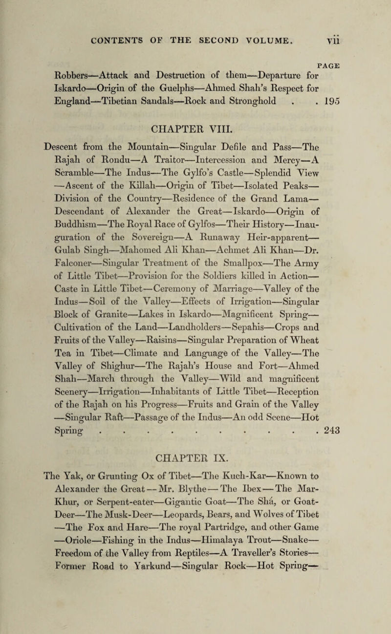 CHAPTER IV. PAGE The City Lake—The River of Oil—Glacier—The Shalimar— Splendid Ruins—The Sikh Governor—Oriental Ideas of Drinking—A Visit—Trial of Skill—The Isle of Chunars— A pleasant Encounter—Baron Hugel—Dr. Henderson—His Dangers and Adventures—Runjit Singh—M. Avetabile—The Agra Bank—Commemorative Inscription—First Travellers in Kashmir—Kashmirian Boatmen—Village of Bryn—Hos¬ pitality—Tea in Kashmir—Panorama—The Shah Sahib— Jealousy of Runjit—The Golden Island—The Lotus—The Water-nut—Atmospheric Phenomenon—Fly-fishing in Kash¬ mir—Fish of the Country—Extraordinary Fish—Revenue and Commerce of Kashmir—Manufactures—Medicine—Ma¬ nufacture of Shawls—The Wool—Proofs of Shawl-making— Dyeing — Peculiarity of the Water of Kashmir — Shawl Brokers and Shawl Merchants . . . . .99 CHAPTER V. City of the Sun—Peasants of Kashmir—Epistolary etiquette— Tribes and Clans—Musalmans and Hindus—Akber in Kash¬ mir—Women of the Valley—Their Beauty—Gipsies—Danc¬ ing Girls—Tour of the Valley—The Place of Marriage— Confluence of the Jylum with the Sind—The Duras Pass— Simbul—Beautiful Lake—An awkward Encounter with Bears —Ruins of Hindu Temple—The Sacred Lake—Shepherd’s Tent and Family—Curious Dog brought to England by the Author—The Holy Lake—No Satis in Kashmir—Funeral Ceremonies—The Great Lake—Island in it—Origin of the Lake—Waterfowl and Plants—Fish of the Lake—Course of the Jylum—Sikh Fort—Panoramic View—The Sacred Peaks —Ancient Kings of Kashmir—Vast Ruins—Man hanging— Bears—Curious Fact—Beauty of the Scenery—The Burying- ground—Baramula—Idol-house—Votive Offering—Course of the Jylum—The Rishis—The Mountain of Flowers—Hindu Remains—Waters of Immortality—The Deodar—Noxious Exhalations — Wild Animals — Primeval Scenery—Sacred Fountain—Ancient Tomb—Tour of the Valley concluded . 137